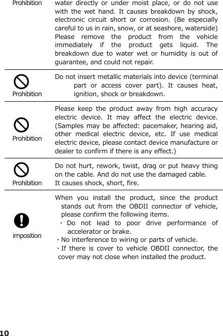 10  Prohibition water  directly  or  under  moist place,  or  do not  use with the  wet hand. It  causes breakdown by  shock, electronic  circuit  short  or  corrosion.  (Be  especially careful to us in rain, snow, or at seashore, waterside) Please  remove  the  product  from  the  vehicle immediately  if  the  product  gets  liquid.  The breakdown  due  to water wet  or  humidity is  out  of guarantee, and could not repair.   Prohibition Do not insert metallic materials into device (terminal part  or  access  cover  part).  It  causes  heat, ignition, shock or breakdown.     Prohibition Please  keep  the  product  away  from  high  accuracy electric  device.  It  may  affect  the  electric  device. (Samples may be affected: pacemaker, hearing aid, other  medical  electric  device,  etc.  If  use  medical electric device, please contact device manufacture or dealer to confirm if there is any effect.)   Prohibition Do not hurt, rework, twist, drag or put heavy thing on the cable. And do not use the damaged cable.   It causes shock, short, fire.     imposition When  you  install  the  product,  since  the  product stands  out  from  the  OBDII  connector  of  vehicle, please confirm the following items.  ・Do  not  lead  to  poor  drive  performance  of accelerator or brake. ・No interference to wiring or parts of vehicle. ・If  there  is  cover  to  vehicle  OBDII  connector,  the cover may not close when installed the product.        