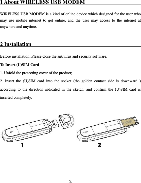  2 1 About WIRELESS USB MODEM                                                 WIRELESS USB MODEM is a kind of online device which designed for the user who may  use  mobile  internet  to  get  online,  and  the  user  may  access  to  the  internet  at anywhere and anytime.    2 Installation                                                    Before installation, Please close the antivirus and security software. To Insert (U)SIM Card     1. Unfold the protecting cover of the product; 2.  Insert  the  (U)SIM  card  into  the  socket  (the  golden  contact  side  is  downward  ) according  to  the  direction  indicated  in  the  sketch,  and  confirm  the  (U)SIM  card  is inserted completely.      