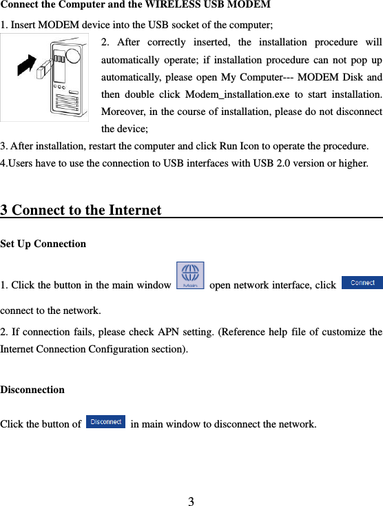  3 Connect the Computer and the WIRELESS USB MODEM 1. Insert MODEM device into the USB socket of the computer; 2.  After  correctly  inserted,  the  installation  procedure  will automatically  operate;  if  installation  procedure  can  not  pop  up automatically, please  open My  Computer--- MODEM Disk  and then  double  click  Modem_installation.exe  to  start  installation. Moreover, in the course of installation, please do not disconnect the device; 3. After installation, restart the computer and click Run Icon to operate the procedure.   4.Users have to use the connection to USB interfaces with USB 2.0 version or higher.  3 Connect to the Internet                                  Set Up Connection   1. Click the button in the main window    open network interface, click   connect to the network. 2. If connection  fails, please  check APN  setting. (Reference help  file of customize the Internet Connection Configuration section).  Disconnection     Click the button of   in main window to disconnect the network.  