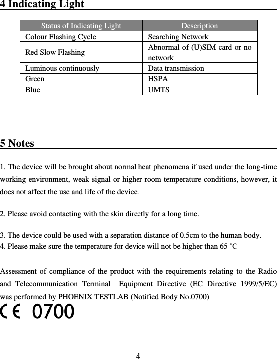  4 4 Indicating Light                                        Status of Indicating Light Description   Colour Flashing Cycle Searching Network   Red Slow Flashing Abnormal of (U)SIM card or no network Luminous continuously Data transmission Green HSPA Blue UMTS  5 Notes                                               1. The device will be brought about normal heat phenomena if used under the long-time working environment, weak  signal or higher  room temperature conditions, however, it does not affect the use and life of the device.  2. Please avoid contacting with the skin directly for a long time.  3. The device could be used with a separation distance of 0.5cm to the human body. 4. Please make sure the temperature for device will not be higher than 65 ˚C  Assessment  of  compliance of  the  product  with  the  requirements  relating  to  the  Radio and  Telecommunication  Terminal    Equipment  Directive  (EC  Directive  1999/5/EC)  was performed by PHOENIX TESTLAB (Notified Body No.0700)   