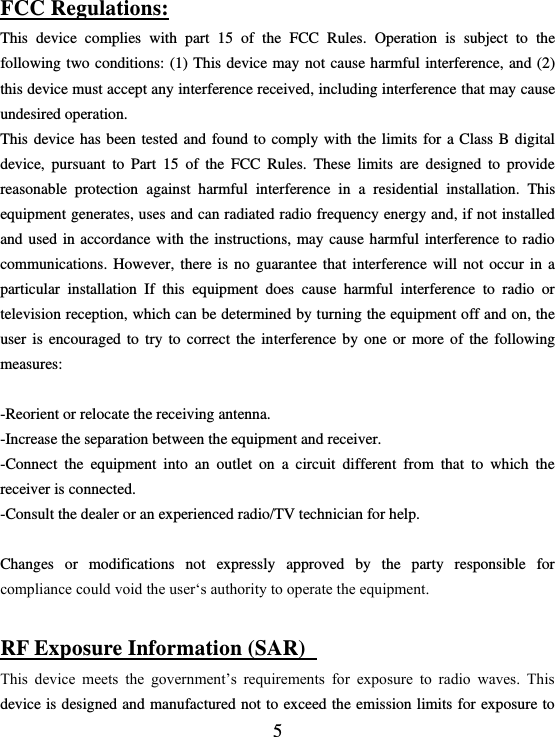  5 FCC Regulations: This  device  complies  with  part  15  of  the  FCC  Rules.  Operation  is  subject  to  the following two conditions: (1)  This device  may not cause  harmful interference, and  (2) this device must accept any interference received, including interference that may cause undesired operation. This  device has been  tested and  found to  comply with the  limits for  a  Class B  digital device,  pursuant  to  Part  15  of  the  FCC  Rules.  These  limits  are  designed  to  provide reasonable  protection  against  harmful  interference  in  a  residential  installation.  This equipment generates, uses and can radiated radio frequency energy and, if not installed and used in  accordance with the instructions,  may cause  harmful interference to  radio communications.  However,  there is  no  guarantee  that  interference  will  not  occur in  a particular  installation  If  this  equipment  does  cause  harmful  interference  to  radio  or television reception, which can be determined by turning the equipment off and on, the user  is  encouraged  to  try  to  correct  the  interference  by  one  or  more  of  the  following measures:  -Reorient or relocate the receiving antenna. -Increase the separation between the equipment and receiver. -Connect  the  equipment  into  an  outlet  on  a  circuit  different  from  that  to  which  the receiver is connected. -Consult the dealer or an experienced radio/TV technician for help.  Changes  or  modifications  not  expressly  approved  by  the  party  responsible  for compliance could void the user‘s authority to operate the equipment.  RF Exposure Information (SAR)   This  device  meets  the  government’s  requirements  for  exposure  to  radio  waves.  This device is designed and manufactured not to exceed the emission limits for exposure to 