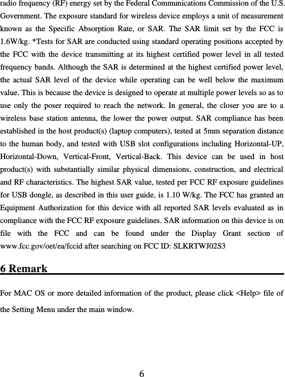  6 radio frequency (RF) energy set by the Federal Communications Commission of the U.S. Government. The exposure standard for wireless device employs a unit of measurement known  as  the  Specific  Absorption  Rate,  or  SAR.  The  SAR  limit  set  by  the  FCC  is 1.6W/kg. *Tests for SAR are conducted using standard operating positions accepted by the  FCC  with  the  device  transmitting  at  its  highest  certified  power  level  in  all  tested frequency bands. Although the SAR is determined at the highest certified power level, the  actual  SAR  level  of  the  device  while  operating  can  be  well  below  the  maximum value. This is because the device is designed to operate at multiple power levels so as to use  only  the  poser  required  to  reach  the  network.  In  general,  the  closer  you  are  to  a wireless  base  station  antenna, the  lower  the power  output.  SAR  compliance  has  been established in the host product(s) (laptop computers), tested at 5mm separation distance to the  human body, and  tested with USB  slot configurations  including Horizontal-UP, Horizontal-Down,  Vertical-Front,  Vertical-Back.  This  device  can  be  used  in  host product(s)  with  substantially  similar  physical  dimensions,  construction,  and  electrical and RF characteristics. The highest SAR value, tested per FCC RF exposure guidelines for USB dongle, as described in this user guide, is 1.10 W/kg. The FCC has granted an Equipment  Authorization for  this  device with  all reported  SAR  levels  evaluated  as in compliance with the FCC RF exposure guidelines. SAR information on this device is on file  with  the  FCC  and  can  be  found  under  the  Display  Grant  section  of www.fcc.gov/oet/ea/fccid after searching on FCC ID: SLKRTWJ02S3 6 Remark                                                       For MAC OS or more  detailed information of the product, please click &lt;Help&gt; file of the Setting Menu under the main window.    