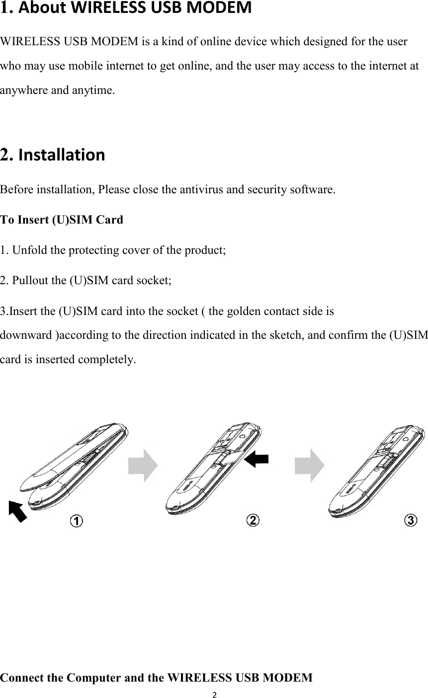 2  1. About WIRELESS USB MODEM                                    WIRELESS USB MODEM is a kind of online device which designed for the user who may use mobile internet to get online, and the user may access to the internet at anywhere and anytime.    2. Installation                                      Before installation, Please close the antivirus and security software. To Insert (U)SIM Card     1. Unfold the protecting cover of the product; 2. Pullout the (U)SIM card socket;   3.Insert the (U)SIM card into the socket ( the golden contact side is downward )according to the direction indicated in the sketch, and confirm the (U)SIM card is inserted completely.         Connect the Computer and the WIRELESS USB MODEM   