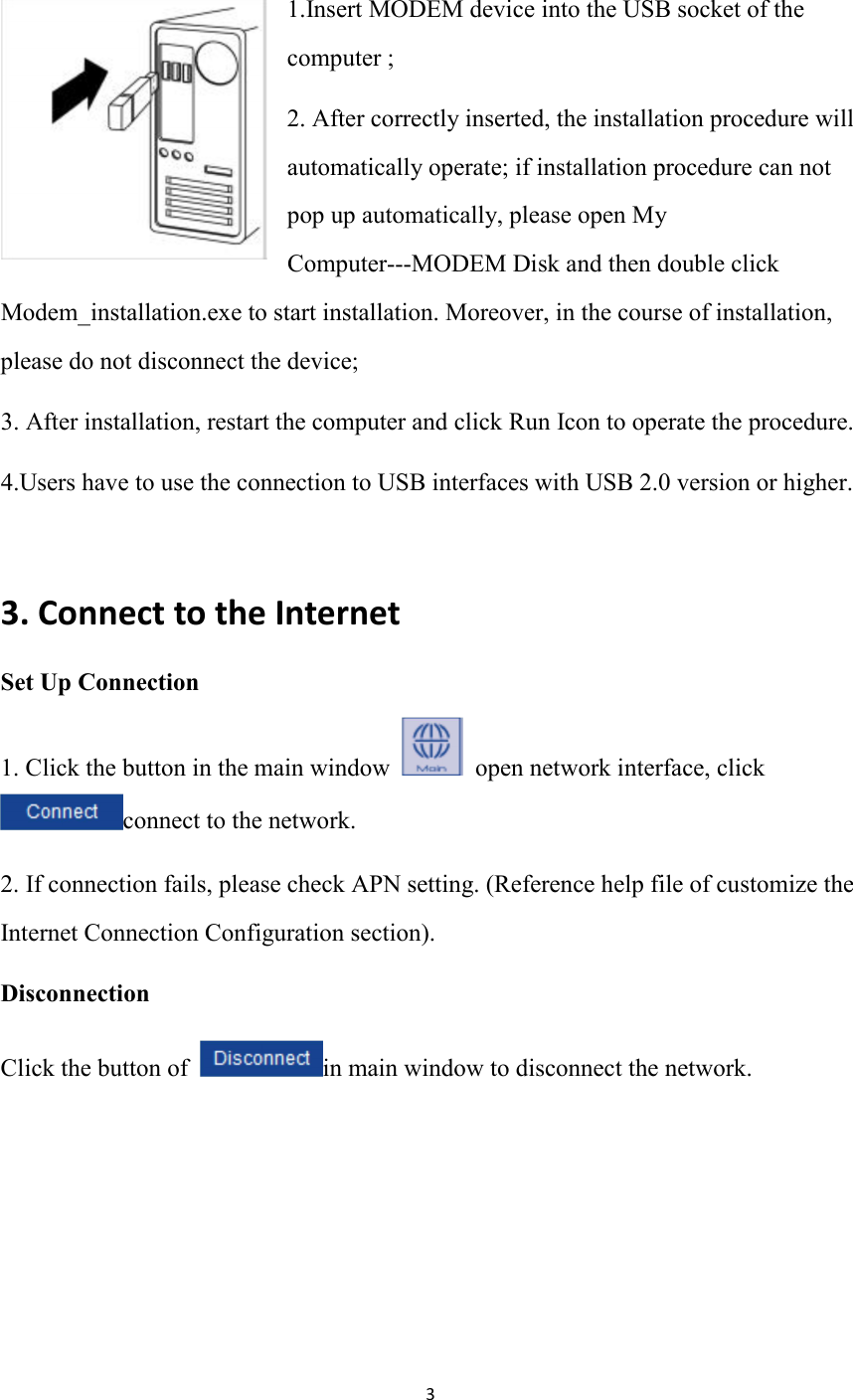 3  1.Insert MODEM device into the USB socket of the computer ; 2. After correctly inserted, the installation procedure will automatically operate; if installation procedure can not pop up automatically, please open My Computer---MODEM Disk and then double click Modem_installation.exe to start installation. Moreover, in the course of installation, please do not disconnect the device; 3. After installation, restart the computer and click Run Icon to operate the procedure.   4.Users have to use the connection to USB interfaces with USB 2.0 version or higher.  3. Connect to the Internet Set Up Connection   1. Click the button in the main window    open network interface, click connect to the network. 2. If connection fails, please check APN setting. (Reference help file of customize the Internet Connection Configuration section). Disconnection     Click the button of  in main window to disconnect the network.       