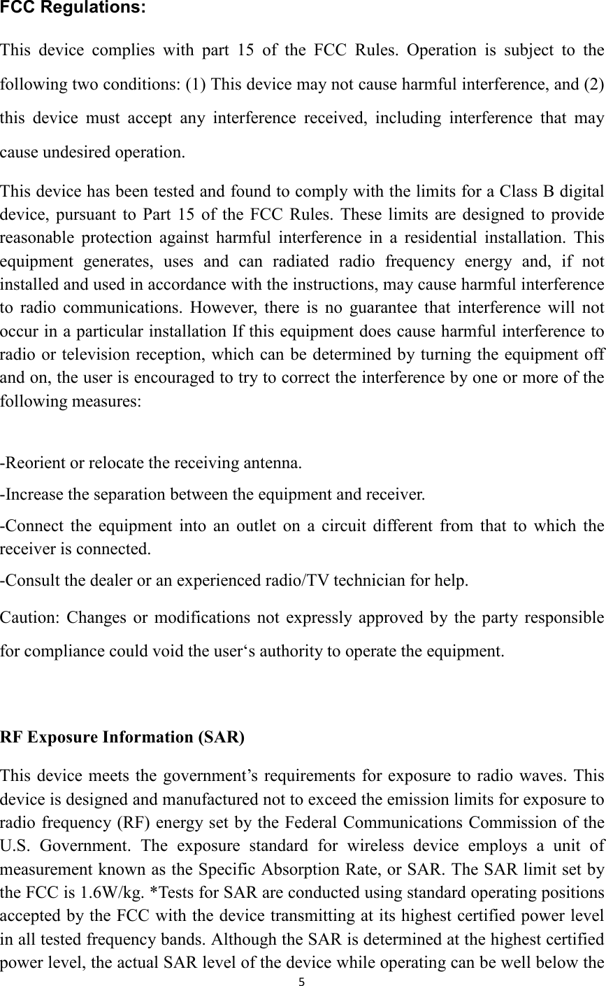 5  FCC Regulations: This  device  complies  with  part  15  of  the  FCC  Rules.  Operation  is  subject  to  the following two conditions: (1) This device may not cause harmful interference, and (2) this  device  must  accept  any  interference  received,  including  interference  that  may cause undesired operation. This device has been tested and found to comply with the limits for a Class B digital device, pursuant  to  Part  15  of  the  FCC  Rules.  These limits  are  designed to  provide reasonable  protection  against  harmful  interference  in  a  residential  installation.  This equipment  generates,  uses  and  can  radiated  radio  frequency  energy  and,  if  not installed and used in accordance with the instructions, may cause harmful interference to  radio  communications.  However,  there  is  no  guarantee  that  interference  will  not occur in a particular installation If this equipment does cause harmful interference to radio or television reception, which can be determined by turning the equipment off and on, the user is encouraged to try to correct the interference by one or more of the following measures:  -Reorient or relocate the receiving antenna. -Increase the separation between the equipment and receiver. -Connect  the  equipment  into  an  outlet  on  a  circuit  different  from  that  to  which  the receiver is connected. -Consult the dealer or an experienced radio/TV technician for help. Caution:  Changes  or  modifications  not  expressly  approved  by the  party responsible for compliance could void the user‘s authority to operate the equipment.  RF Exposure Information (SAR)   This device meets the  government’s requirements for exposure to radio waves. This device is designed and manufactured not to exceed the emission limits for exposure to radio frequency (RF) energy set by the Federal Communications Commission of the U.S.  Government.  The  exposure  standard  for  wireless  device  employs  a  unit  of measurement known as the Specific Absorption Rate, or SAR. The SAR limit set by the FCC is 1.6W/kg. *Tests for SAR are conducted using standard operating positions accepted by the FCC with the device transmitting at its highest certified power level in all tested frequency bands. Although the SAR is determined at the highest certified power level, the actual SAR level of the device while operating can be well below the 