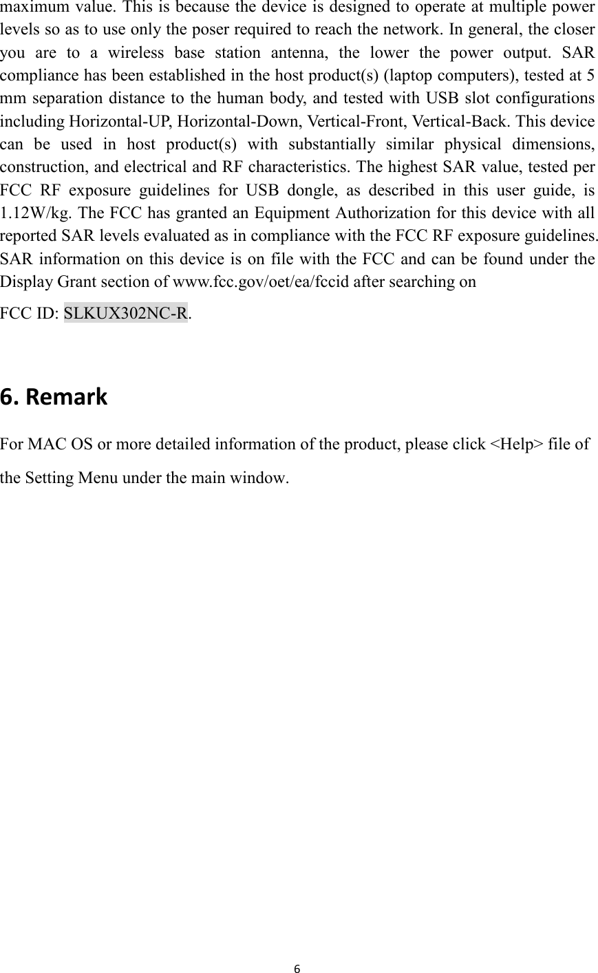 6  maximum value. This is because the device is designed to operate at multiple power levels so as to use only the poser required to reach the network. In general, the closer you  are  to  a  wireless  base  station  antenna,  the  lower  the  power  output.  SAR compliance has been established in the host product(s) (laptop computers), tested at 5 mm separation distance to the human body, and tested with USB slot configurations including Horizontal-UP, Horizontal-Down, Vertical-Front, Vertical-Back. This device can  be  used  in  host  product(s)  with  substantially  similar  physical  dimensions, construction, and electrical and RF characteristics. The highest SAR value, tested per FCC  RF  exposure  guidelines  for  USB  dongle,  as  described  in  this  user  guide,  is 1.12W/kg. The FCC has granted an Equipment Authorization for this device with all reported SAR levels evaluated as in compliance with the FCC RF exposure guidelines. SAR information on this device is on file with the FCC and can be found under the Display Grant section of www.fcc.gov/oet/ea/fccid after searching on   FCC ID: SLKUX302NC-R.  6. Remark                                          For MAC OS or more detailed information of the product, please click &lt;Help&gt; file of the Setting Menu under the main window. 
