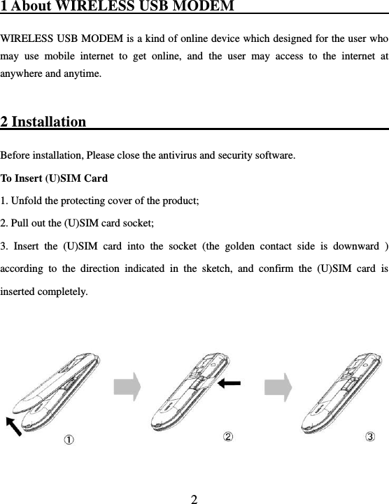  2 1 About WIRELESS USB MODEM                                                                       WIRELESS USB MODEM is a kind of online device which designed for the user who may  use  mobile  internet  to  get  online,  and  the  user  may  access  to  the  internet  at anywhere and anytime.    2 Installation                                                        Before installation, Please close the antivirus and security software. To Insert (U)SIM Card     1. Unfold the protecting cover of the product; 2. Pull out the (U)SIM card socket;     3.  Insert  the  (U)SIM  card  into  the  socket  (the  golden  contact  side  is  downward  ) according  to  the  direction  indicated  in  the  sketch,  and  confirm  the  (U)SIM  card  is inserted completely.    