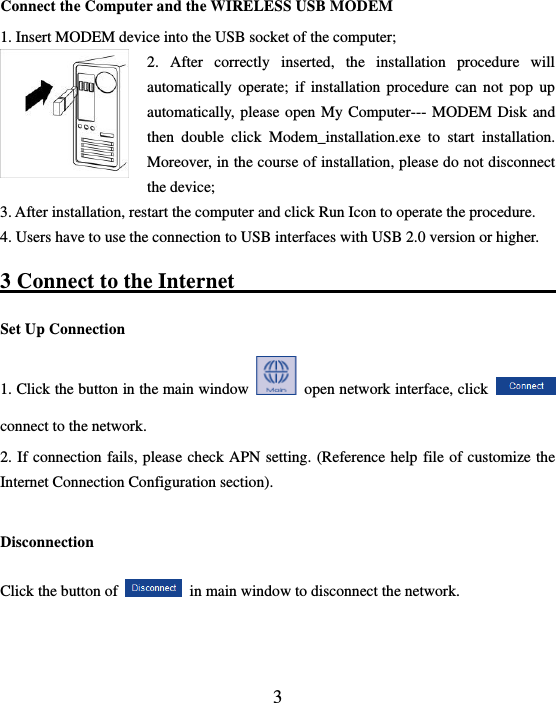  3  Connect the Computer and the WIRELESS USB MODEM 1. Insert MODEM device into the USB socket of the computer; 2.  After  correctly  inserted,  the  installation  procedure  will automatically operate;  if  installation procedure  can  not  pop up automatically, please open My Computer--- MODEM Disk and then  double  click  Modem_installation.exe  to  start  installation. Moreover, in the course of installation, please do not disconnect the device; 3. After installation, restart the computer and click Run Icon to operate the procedure.   4. Users have to use the connection to USB interfaces with USB 2.0 version or higher. 3 Connect to the Internet                                              Set Up Connection   1. Click the button in the main window    open network interface, click   connect to the network. 2. If connection fails, please check APN setting. (Reference help file of customize the Internet Connection Configuration section).  Disconnection     Click the button of    in main window to disconnect the network.  