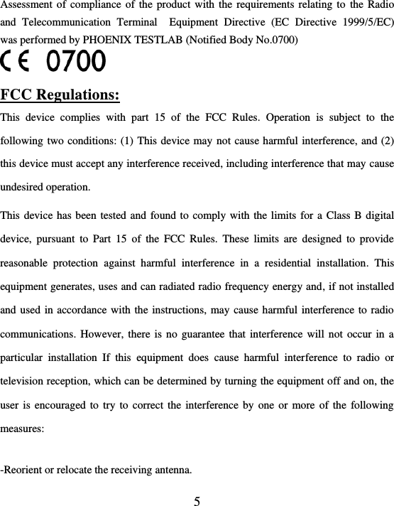  5  Assessment of compliance of  the product with the requirements relating to  the Radio and  Telecommunication  Terminal    Equipment  Directive  (EC  Directive  1999/5/EC)  was performed by PHOENIX TESTLAB (Notified Body No.0700)   FCC Regulations: This  device  complies  with  part  15  of  the  FCC  Rules.  Operation  is  subject  to  the following two conditions: (1) This device may not cause harmful interference, and (2) this device must accept any interference received, including interference that may cause undesired operation. This device has been tested and found to comply with the limits for a Class B digital device,  pursuant  to  Part  15  of  the  FCC  Rules.  These  limits  are  designed  to  provide reasonable  protection  against  harmful  interference  in  a  residential  installation.  This equipment generates, uses and can radiated radio frequency energy and, if not installed and used in accordance with the instructions, may cause harmful interference to radio communications. However, there is  no  guarantee  that  interference will not occur in a particular  installation  If  this  equipment  does  cause  harmful  interference  to  radio  or television reception, which can be determined by turning the equipment off and on, the user is encouraged to try to correct the interference by one or more of the following measures:  -Reorient or relocate the receiving antenna. 