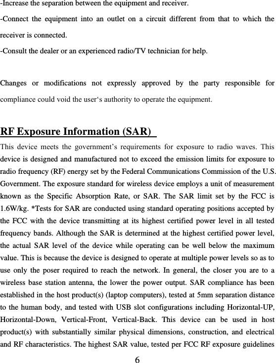  6 -Increase the separation between the equipment and receiver. -Connect  the  equipment  into  an  outlet  on  a  circuit  different  from  that  to  which  the receiver is connected. -Consult the dealer or an experienced radio/TV technician for help.  Changes  or  modifications  not  expressly  approved  by  the  party  responsible  for compliance could void the user‘s authority to operate the equipment.  RF Exposure Information (SAR)   This  device  meets  the  government’s  requirements  for  exposure  to  radio  waves.  This device is designed and manufactured not to exceed the emission limits for exposure to radio frequency (RF) energy set by the Federal Communications Commission of the U.S. Government. The exposure standard for wireless device employs a unit of measurement known  as  the  Specific  Absorption  Rate,  or  SAR.  The  SAR  limit  set  by  the  FCC  is 1.6W/kg. *Tests for SAR are conducted using standard operating positions accepted by the FCC with the  device  transmitting  at  its  highest  certified  power  level  in  all  tested frequency bands. Although the SAR is determined at the highest certified power level, the actual  SAR  level  of  the device while operating  can  be  well  below the maximum value. This is because the device is designed to operate at multiple power levels so as to use only  the  poser required  to  reach  the network. In  general,  the  closer  you are to  a wireless base station antenna, the lower the power output. SAR compliance has been established in the host product(s) (laptop computers), tested at 5mm separation distance to the human body, and tested with USB slot configurations including Horizontal-UP, Horizontal-Down,  Vertical-Front,  Vertical-Back.  This  device  can  be  used  in  host product(s)  with  substantially  similar physical  dimensions,  construction,  and  electrical and RF characteristics. The highest SAR value, tested per FCC RF exposure guidelines 