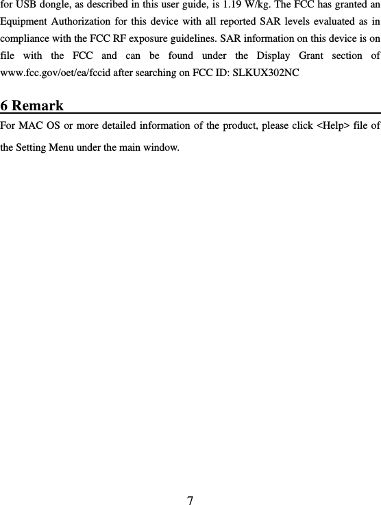  7 for USB dongle, as described in this user guide, is 1.19 W/kg. The FCC has granted an Equipment Authorization for  this device with all reported SAR levels evaluated as in compliance with the FCC RF exposure guidelines. SAR information on this device is on file  with  the  FCC  and  can  be  found  under  the  Display  Grant  section  of www.fcc.gov/oet/ea/fccid after searching on FCC ID: SLKUX302NC  6 Remark                                                        For MAC OS or more detailed information of the product, please click &lt;Help&gt; file of the Setting Menu under the main window.    