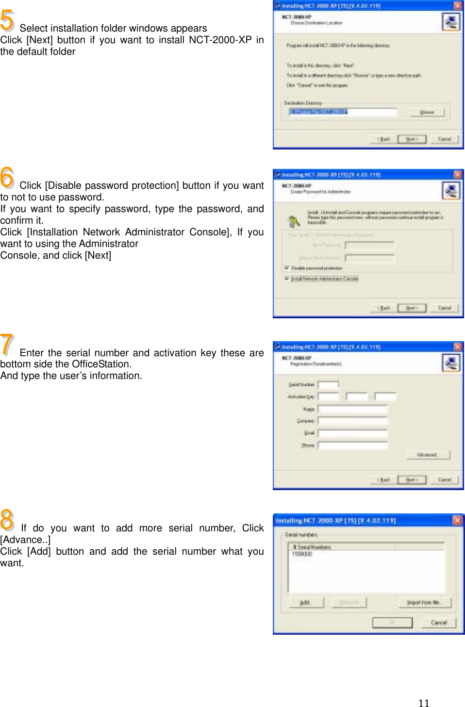  11  Select installation folder windows appears Click [Next] button if you want to install NCT-2000-XP in the default folder        Click [Disable password protection] button if you want to not to use password. If you want to specify password, type the password, and confirm it. Click [Installation Network Administrator Console], If you want to using the Administrator Console, and click [Next]      Enter the serial number and activation key these are bottom side the OfficeStation. And type the user’s information.         If do you want to add more serial number, Click [Advance..] Click [Add] button and add the serial number what you want.       