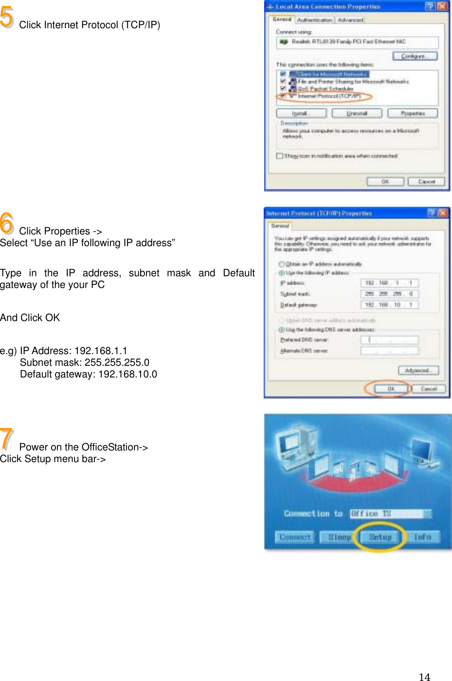  14   Click Internet Protocol (TCP/IP)             Click Properties -&gt;   Select “Use an IP following IP address”  Type in the IP address, subnet mask and Default gateway of the your PC  And Click OK  e.g) IP Address: 192.168.1.1     Subnet mask: 255.255.255.0     Default gateway: 192.168.10.0      Power on the OfficeStation-&gt; Click Setup menu bar-&gt;       
