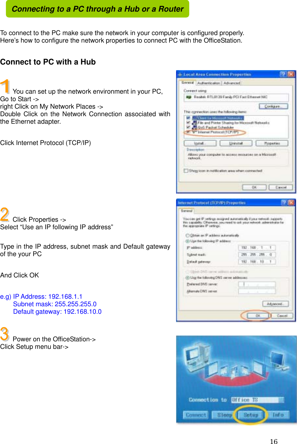  16   To connect to the PC make sure the network in your computer is configured properly. Here’s how to configure the network properties to connect PC with the OfficeStation.    Connect to PC with a Hub    You can set up the network environment in your PC, Go to Start -&gt;   right Click on My Network Places -&gt; Double Click on the Network Connection associated with the Ethernet adapter.  Click Internet Protocol (TCP/IP)        Click Properties -&gt;   Select “Use an IP following IP address”  Type in the IP address, subnet mask and Default gateway of the your PC  And Click OK  e.g) IP Address: 192.168.1.1     Subnet mask: 255.255.255.0     Default gateway: 192.168.10.0    Power on the OfficeStation-&gt; Click Setup menu bar-&gt;       Connecting to a PC through a Hub or a Router