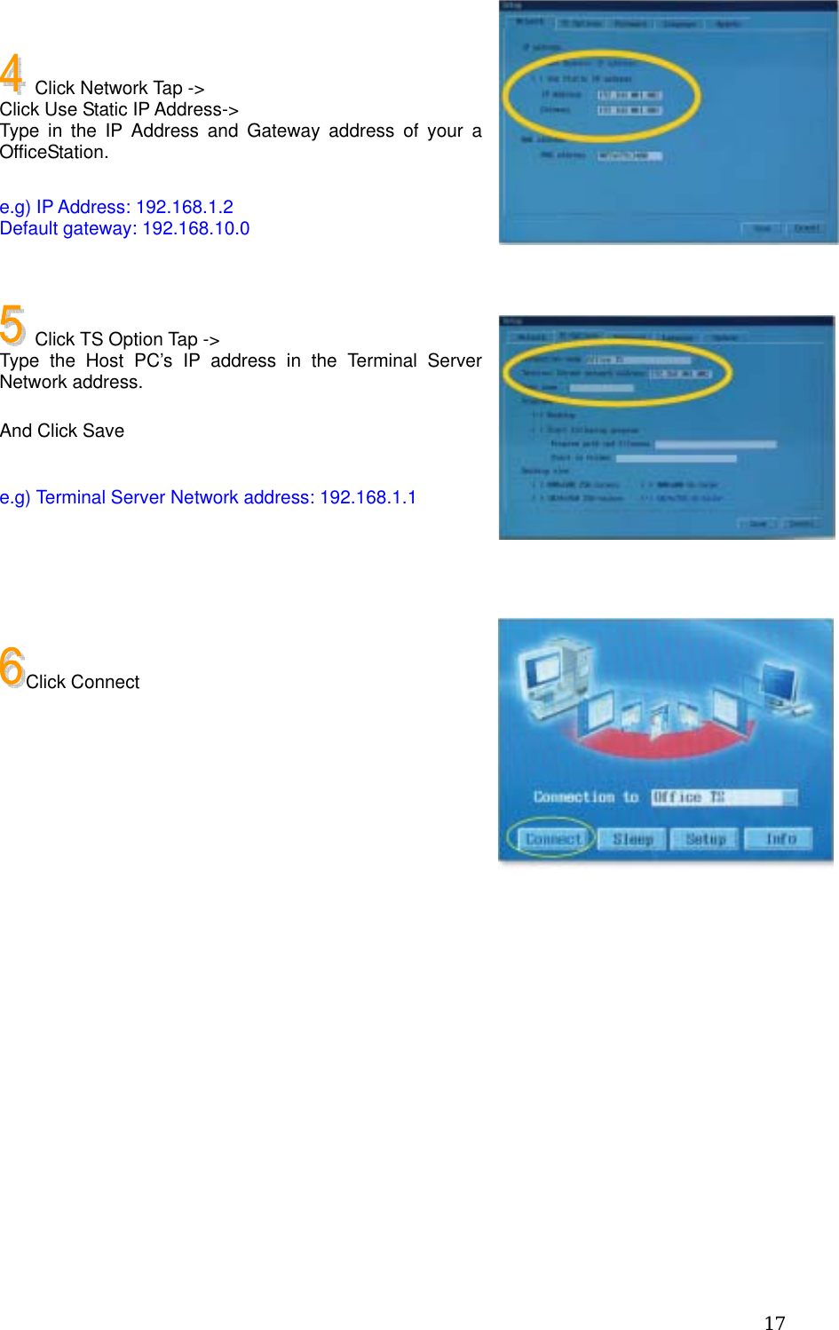  17  Click Network Tap -&gt; Click Use Static IP Address-&gt; Type in the IP Address and Gateway address of your a OfficeStation.  e.g) IP Address: 192.168.1.2 Default gateway: 192.168.10.0     Click TS Option Tap -&gt; Type the Host PC’s IP address in the Terminal Server Network address.  And Click Save  e.g) Terminal Server Network address: 192.168.1.1     Click Connect        