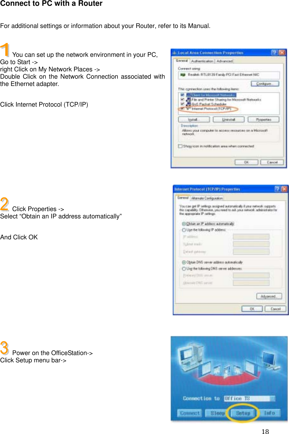  18Connect to PC with a Router  For additional settings or information about your Router, refer to its Manual.    You can set up the network environment in your PC, Go to Start -&gt;   right Click on My Network Places -&gt; Double Click on the Network Connection associated with the Ethernet adapter.  Click Internet Protocol (TCP/IP)           Click Properties -&gt;   Select “Obtain an IP address automatically”  And Click OK            Power on the OfficeStation-&gt; Click Setup menu bar-&gt;     