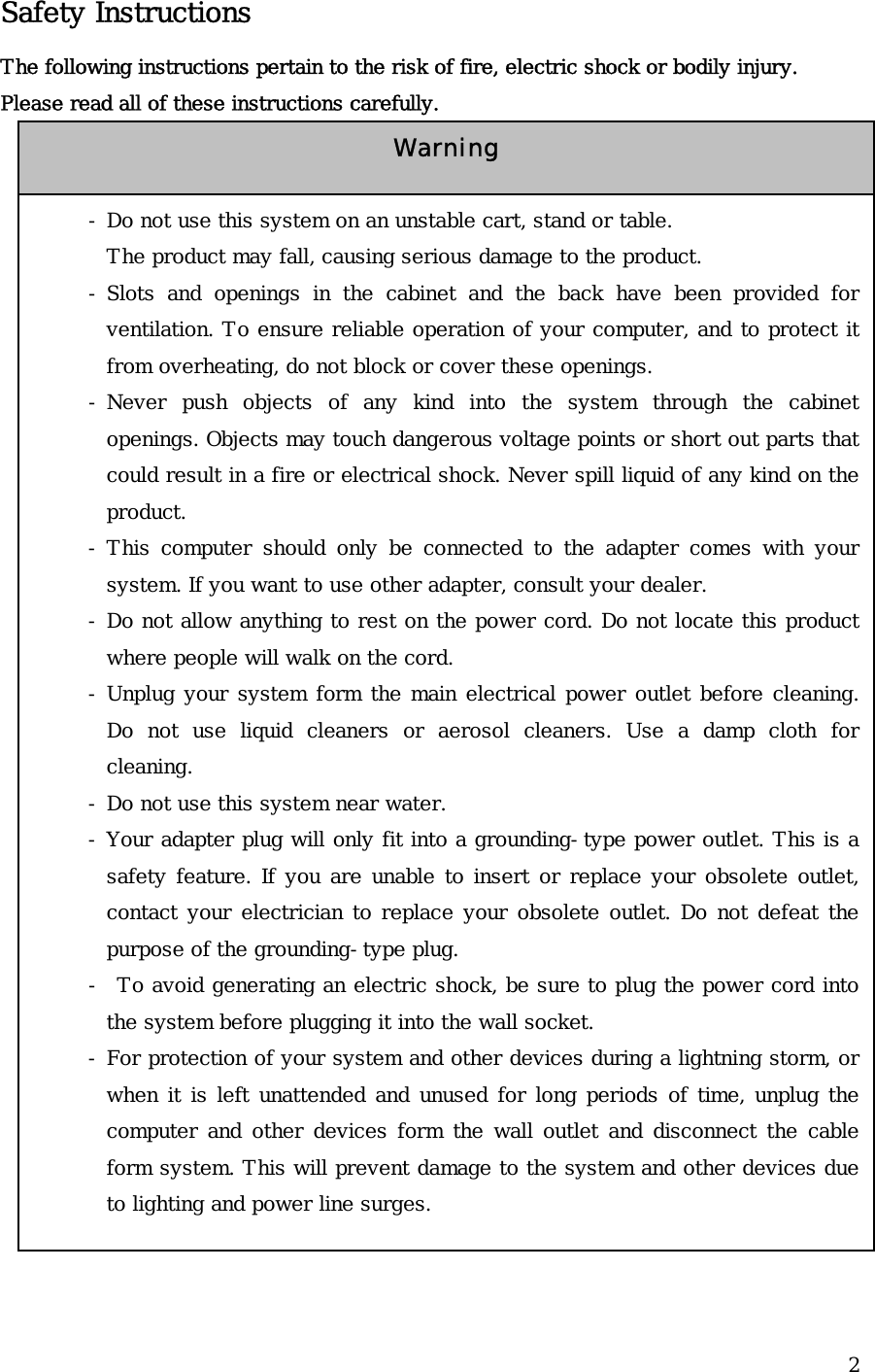  2Safety Instructions The following instructions pertain to the risk of fire, electric shock or bodily injury. Please read all of these instructions carefully.                 - Do not use this system on an unstable cart, stand or table. The product may fall, causing serious damage to the product. - Slots and openings in the cabinet and the back have been provided for ventilation. To ensure reliable operation of your computer, and to protect it from overheating, do not block or cover these openings.   - Never push objects of any kind into the system through the cabinet openings. Objects may touch dangerous voltage points or short out parts that could result in a fire or electrical shock. Never spill liquid of any kind on the product. - This computer should only be connected to the adapter comes with your system. If you want to use other adapter, consult your dealer. - Do not allow anything to rest on the power cord. Do not locate this product where people will walk on the cord. - Unplug your system form the main electrical power outlet before cleaning. Do not use liquid cleaners or aerosol cleaners. Use a damp cloth for cleaning. - Do not use this system near water. - Your adapter plug will only fit into a grounding-type power outlet. This is a safety feature. If you are unable to insert or replace your obsolete outlet, contact your electrician to replace your obsolete outlet. Do not defeat the purpose of the grounding-type plug. -  To avoid generating an electric shock, be sure to plug the power cord into the system before plugging it into the wall socket. - For protection of your system and other devices during a lightning storm, or when it is left unattended and unused for long periods of time, unplug the computer and other devices form the wall outlet and disconnect the cable form system. This will prevent damage to the system and other devices due to lighting and power line surges. Warning 