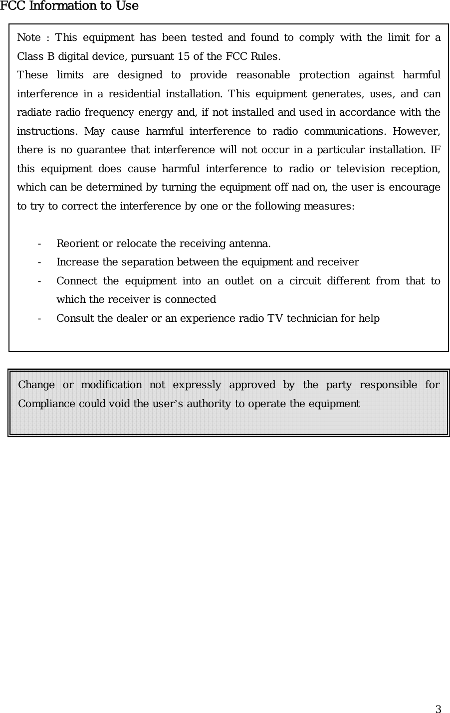  3FCC Information to UseNote : This equipment has been tested and found to comply with the limit for a Class B digital device, pursuant 15 of the FCC Rules. These limits are designed to provide reasonable protection against harmful interference in a residential installation. This equipment generates, uses, and can radiate radio frequency energy and, if not installed and used in accordance with the instructions. May cause harmful interference to radio communications. However, there is no guarantee that interference will not occur in a particular installation. IF this equipment does cause harmful interference to radio or television reception, which can be determined by turning the equipment off nad on, the user is encourage to try to correct the interference by one or the following measures:  - Reorient or relocate the receiving antenna. - Increase the separation between the equipment and receiver - Connect the equipment into an outlet on a circuit different from that to which the receiver is connected - Consult the dealer or an experience radio TV technician for help  Change or modification not expressly approved by the party responsible for Compliance could void the user’s authority to operate the equipment  