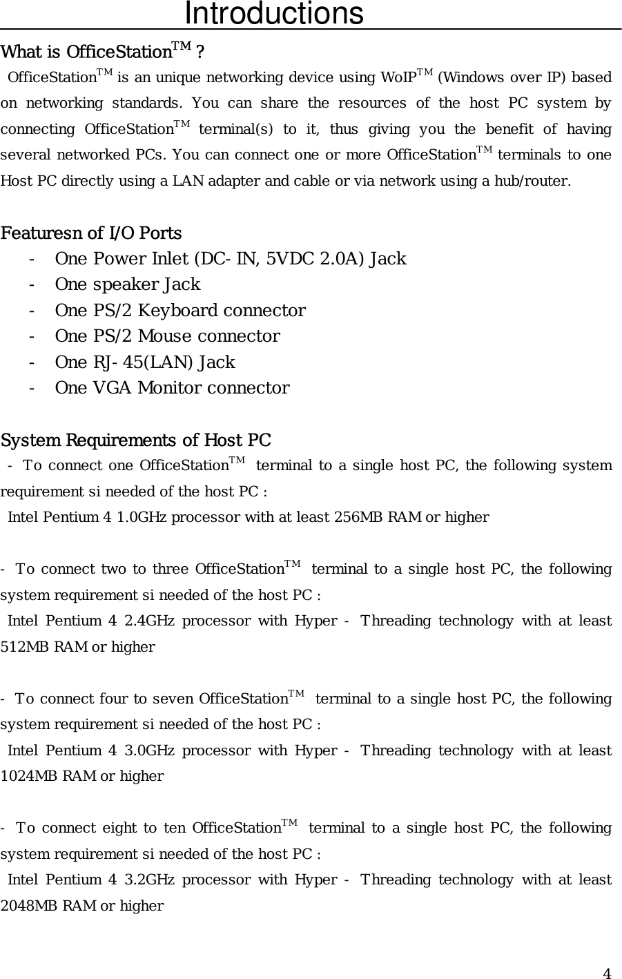  4Introductions What is OfficeStationTM ?  OfficeStationTM is an unique networking device using WoIPTM (Windows over IP) based on networking standards. You can share the resources of the host PC system by connecting OfficeStationTM terminal(s) to it, thus giving you the benefit of having several networked PCs. You can connect one or more OfficeStationTM terminals to one Host PC directly using a LAN adapter and cable or via network using a hub/router.  Featuresn of I/O Ports - One Power Inlet (DC-IN, 5VDC 2.0A) Jack - One speaker Jack - One PS/2 Keyboard connector - One PS/2 Mouse connector - One RJ-45(LAN) Jack - One VGA Monitor connector  System Requirements of Host PC  - To connect one OfficeStationTM  terminal to a single host PC, the following system requirement si needed of the host PC :  Intel Pentium 4 1.0GHz processor with at least 256MB RAM or higher  - To connect two to three OfficeStationTM  terminal to a single host PC, the following system requirement si needed of the host PC :  Intel Pentium 4 2.4GHz processor with Hyper - Threading technology with at least 512MB RAM or higher  - To connect four to seven OfficeStationTM  terminal to a single host PC, the following system requirement si needed of the host PC :  Intel Pentium 4 3.0GHz processor with Hyper - Threading technology with at least 1024MB RAM or higher  - To connect eight to ten OfficeStationTM  terminal to a single host PC, the following system requirement si needed of the host PC :  Intel Pentium 4 3.2GHz processor with Hyper - Threading technology with at least 2048MB RAM or higher 