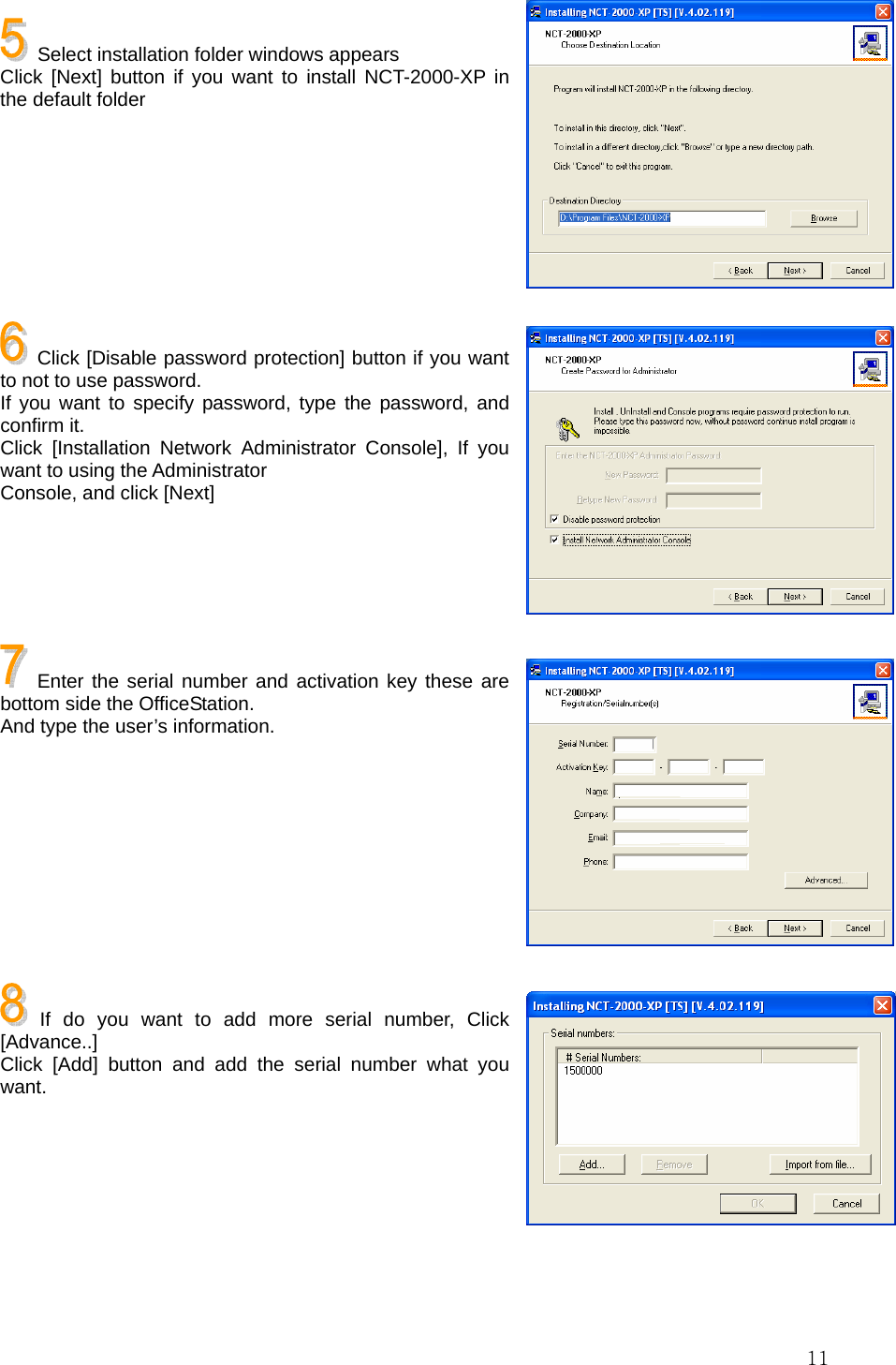  11  Select installation folder windows appears Click [Next] button if you want to install NCT-2000-XP in the default folder        Click [Disable password protection] button if you want to not to use password. If you want to specify password, type the password, and confirm it. Click [Installation Network Administrator Console], If you want to using the Administrator Console, and click [Next]      Enter the serial number and activation key these are bottom side the OfficeStation. And type the user’s information.         If do you want to add more serial number, Click [Advance..] Click [Add] button and add the serial number what you want.       
