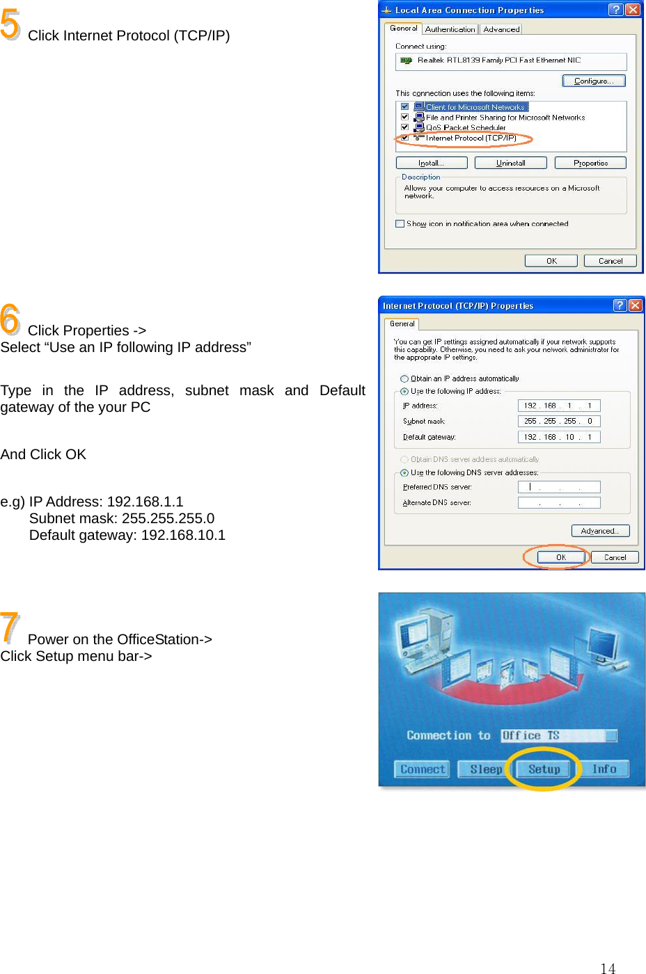  14   Click Internet Protocol (TCP/IP)             Click Properties -&gt;   Select “Use an IP following IP address”  Type in the IP address, subnet mask and Default gateway of the your PC  And Click OK  e.g) IP Address: 192.168.1.1     Subnet mask: 255.255.255.0     Default gateway: 192.168.10.1      Power on the OfficeStation-&gt; Click Setup menu bar-&gt;       