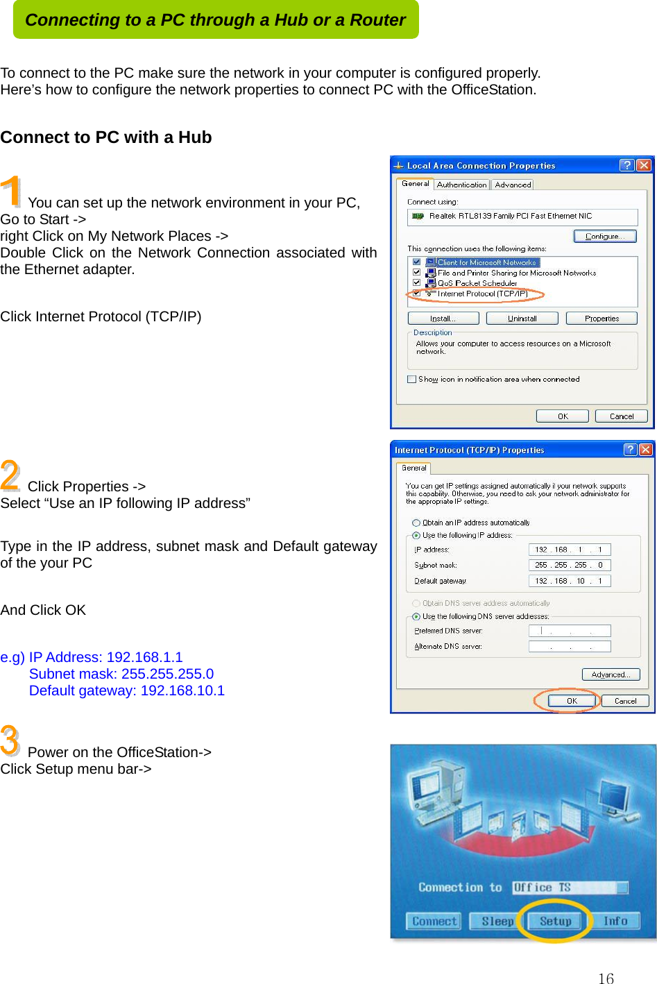  16   To connect to the PC make sure the network in your computer is configured properly. Here’s how to configure the network properties to connect PC with the OfficeStation.    Connect to PC with a Hub    You can set up the network environment in your PC, Go to Start -&gt;   right Click on My Network Places -&gt; Double Click on the Network Connection associated with the Ethernet adapter.  Click Internet Protocol (TCP/IP)        Click Properties -&gt;   Select “Use an IP following IP address”  Type in the IP address, subnet mask and Default gateway of the your PC  And Click OK  e.g) IP Address: 192.168.1.1     Subnet mask: 255.255.255.0     Default gateway: 192.168.10.1    Power on the OfficeStation-&gt; Click Setup menu bar-&gt;       Connecting to a PC through a Hub or a Router