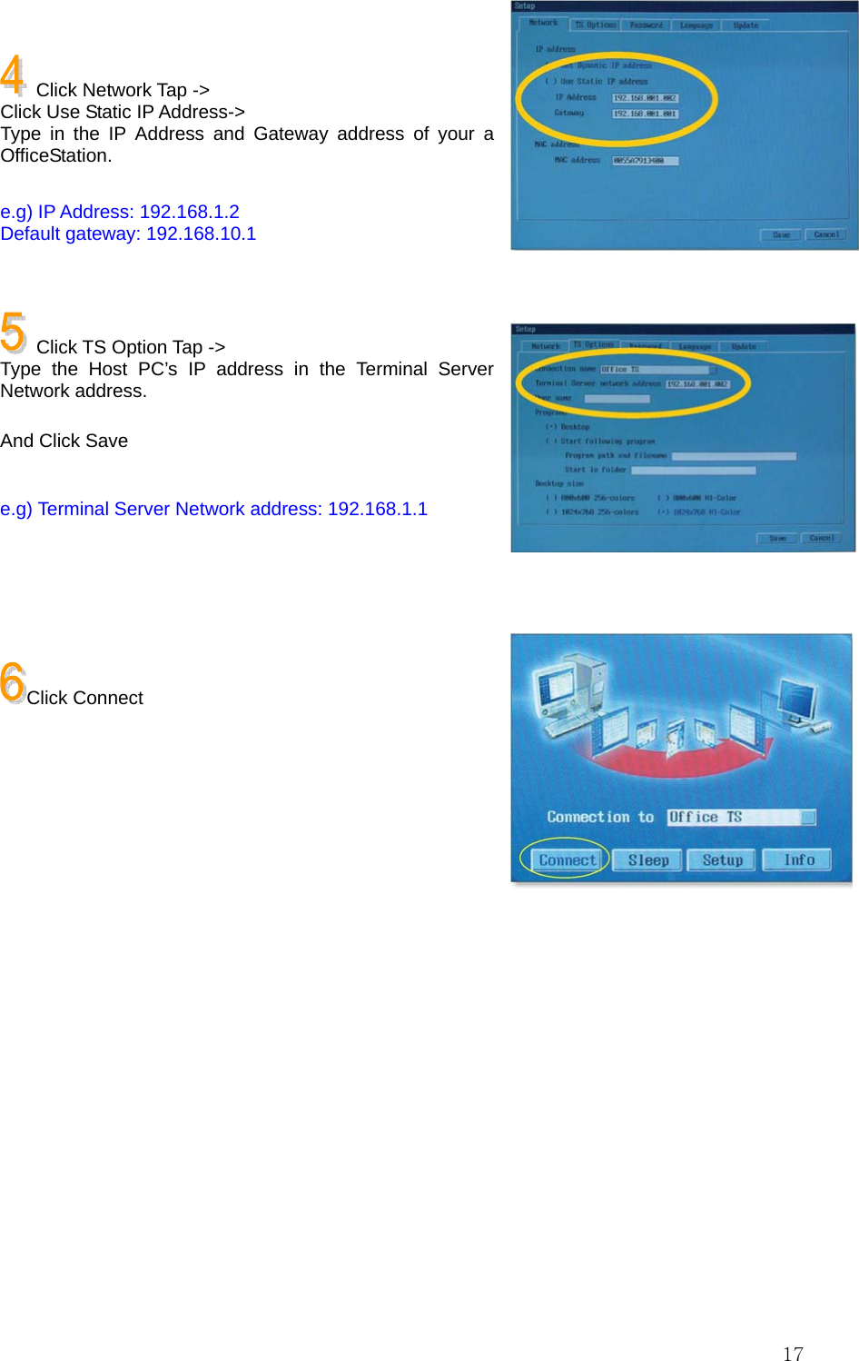  17  Click Network Tap -&gt; Click Use Static IP Address-&gt; Type in the IP Address and Gateway address of your a OfficeStation.  e.g) IP Address: 192.168.1.2 Default gateway: 192.168.10.1     Click TS Option Tap -&gt; Type the Host PC’s IP address in the Terminal Server Network address.  And Click Save  e.g) Terminal Server Network address: 192.168.1.1     Click Connect        