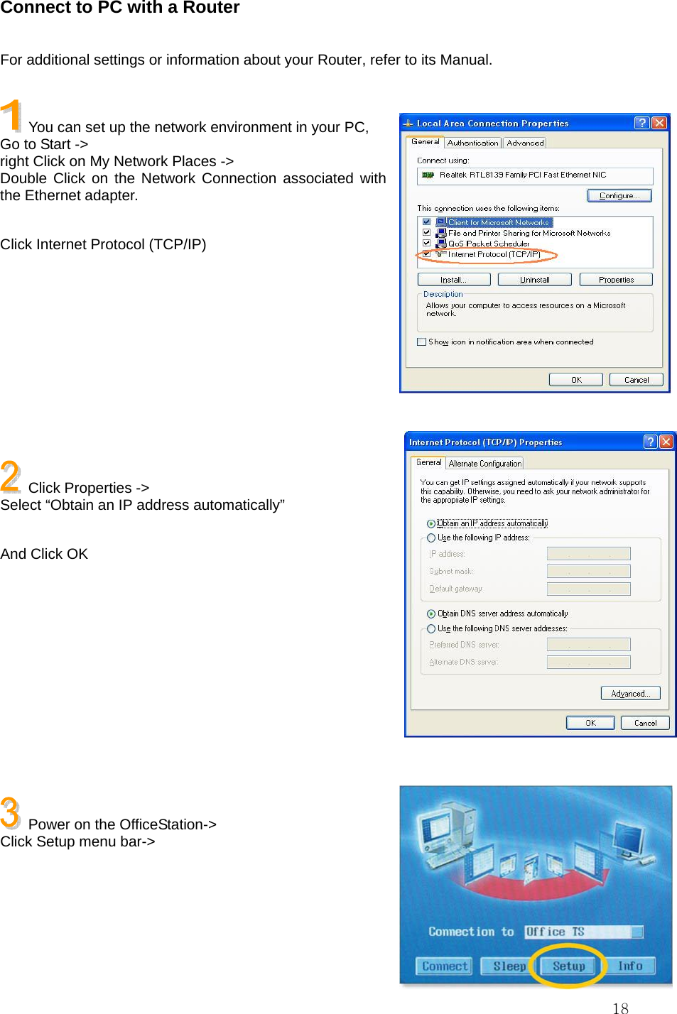  18Connect to PC with a Router  For additional settings or information about your Router, refer to its Manual.    You can set up the network environment in your PC, Go to Start -&gt;   right Click on My Network Places -&gt; Double Click on the Network Connection associated with the Ethernet adapter.  Click Internet Protocol (TCP/IP)           Click Properties -&gt;   Select “Obtain an IP address automatically”  And Click OK            Power on the OfficeStation-&gt; Click Setup menu bar-&gt;     
