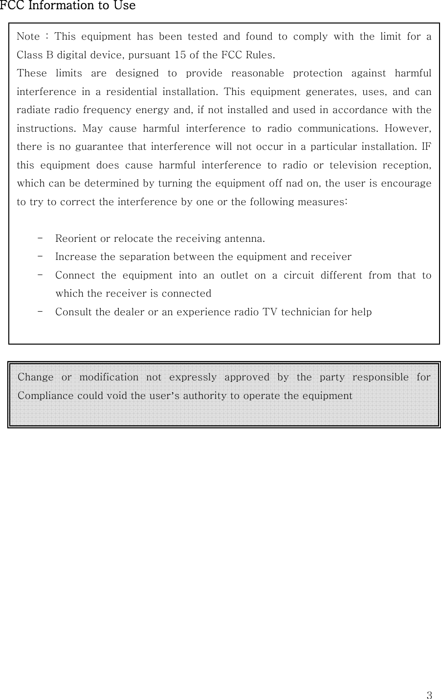  3FCC Information to UseNote  :  This  equipment  has  been  tested  and  found  to  comply  with  the  limit  for  a Class B digital device, pursuant 15 of the FCC Rules. These  limits  are  designed  to  provide  reasonable  protection  against  harmful interference  in  a  residential  installation.  This  equipment  generates,  uses,  and  can radiate radio frequency energy and, if not installed and used in accordance with the instructions.  May  cause  harmful  interference  to  radio  communications.  However, there is no guarantee that interference will not occur in a particular installation. IF this equipment does cause harmful interference to radio or television  reception, which can be determined by turning the equipment off nad on, the user is encourage to try to correct the interference by one or the following measures:  - Reorient or relocate the receiving antenna. - Increase the separation between the equipment and receiver - Connect  the  equipment  into  an  outlet  on  a  circuit  different  from  that  to which the receiver is connected - Consult the dealer or an experience radio TV technician for help  Change  or  modification  not  expressly  approved  by  the  party  responsible  for Compliance could void the user’s authority to operate the equipment  