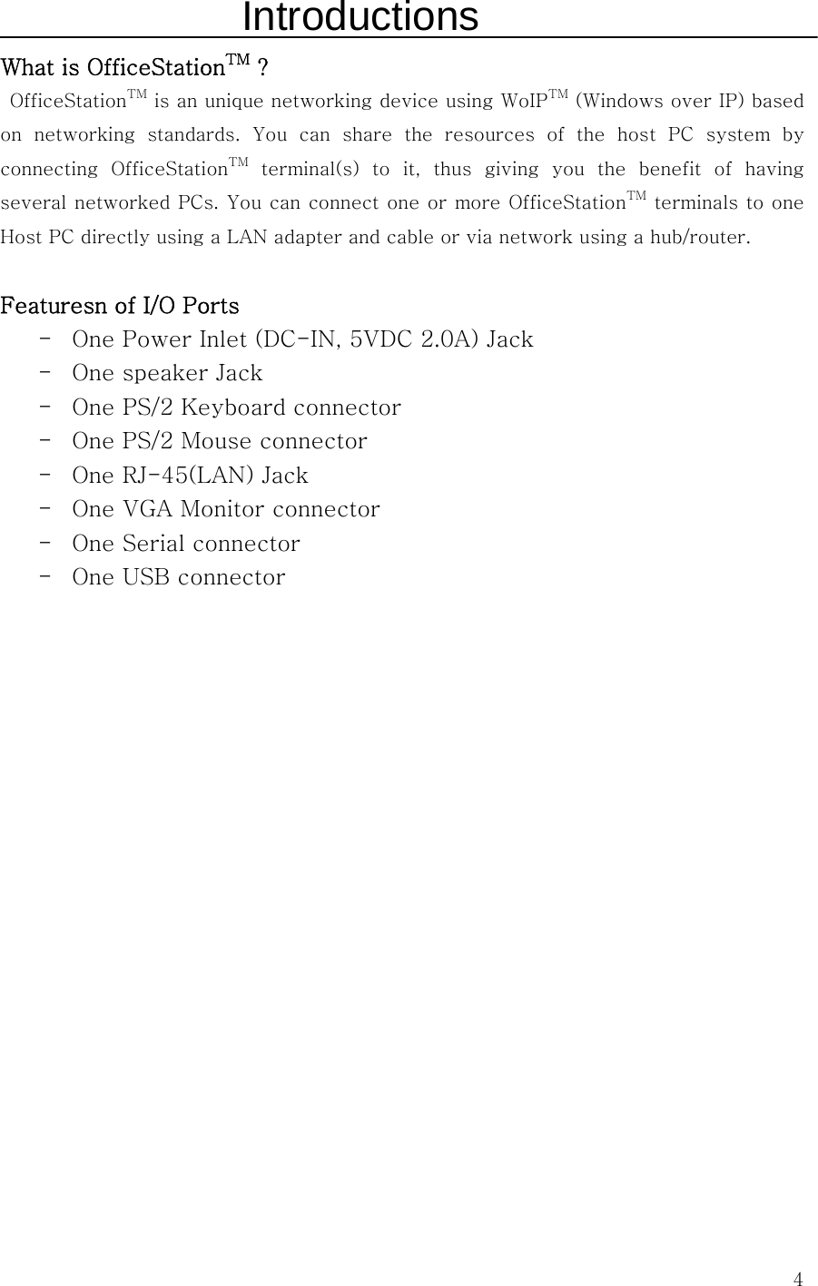  4Introductions What is OfficeStationTM ?   OfficeStationTM is an unique networking device using WoIPTM (Windows over IP) based on  networking  standards.  You  can  share  the  resources  of  the  host  PC  system  by connecting  OfficeStationTM terminal(s) to it, thus giving you the benefit of having several networked PCs. You can connect one or more OfficeStationTM terminals to one Host PC directly using a LAN adapter and cable or via network using a hub/router.  Featuresn of I/O Ports - One Power Inlet (DC-IN, 5VDC 2.0A) Jack - One speaker Jack - One PS/2 Keyboard connector - One PS/2 Mouse connector - One RJ-45(LAN) Jack - One VGA Monitor connector - One Serial connector - One USB connector                   