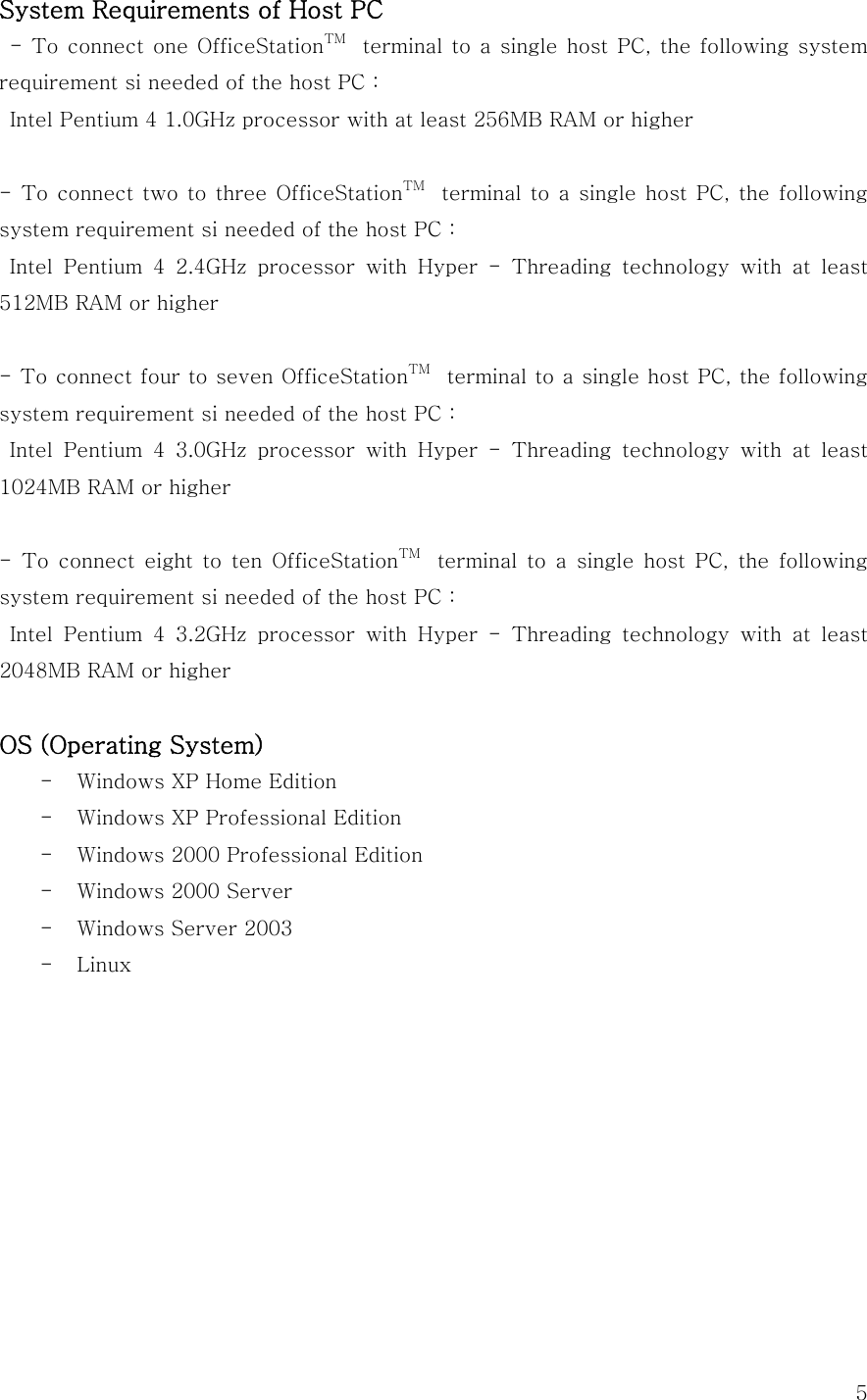  5System Requirements of Host PC   -  To connect  one  OfficeStationTM   terminal to a single host PC, the following system requirement si needed of the host PC :   Intel Pentium 4 1.0GHz processor with at least 256MB RAM or higher  - To  connect two  to three  OfficeStationTM   terminal to a single host PC, the following system requirement si needed of the host PC :   Intel  Pentium  4  2.4GHz  processor  with  Hyper  -  Threading  technology  with  at  least 512MB RAM or higher  - To connect four to seven OfficeStationTM   terminal to a single host PC, the following system requirement si needed of the host PC :   Intel  Pentium  4  3.0GHz  processor  with  Hyper  -  Threading  technology  with  at  least 1024MB RAM or higher  -  To  connect  eight  to  ten  OfficeStationTM   terminal to a single host PC, the following system requirement si needed of the host PC :   Intel  Pentium  4  3.2GHz  processor  with  Hyper  -  Threading  technology  with  at  least 2048MB RAM or higher  OS (Operating System) - Windows XP Home Edition - Windows XP Professional Edition - Windows 2000 Professional Edition - Windows 2000 Server - Windows Server 2003 - Linux          
