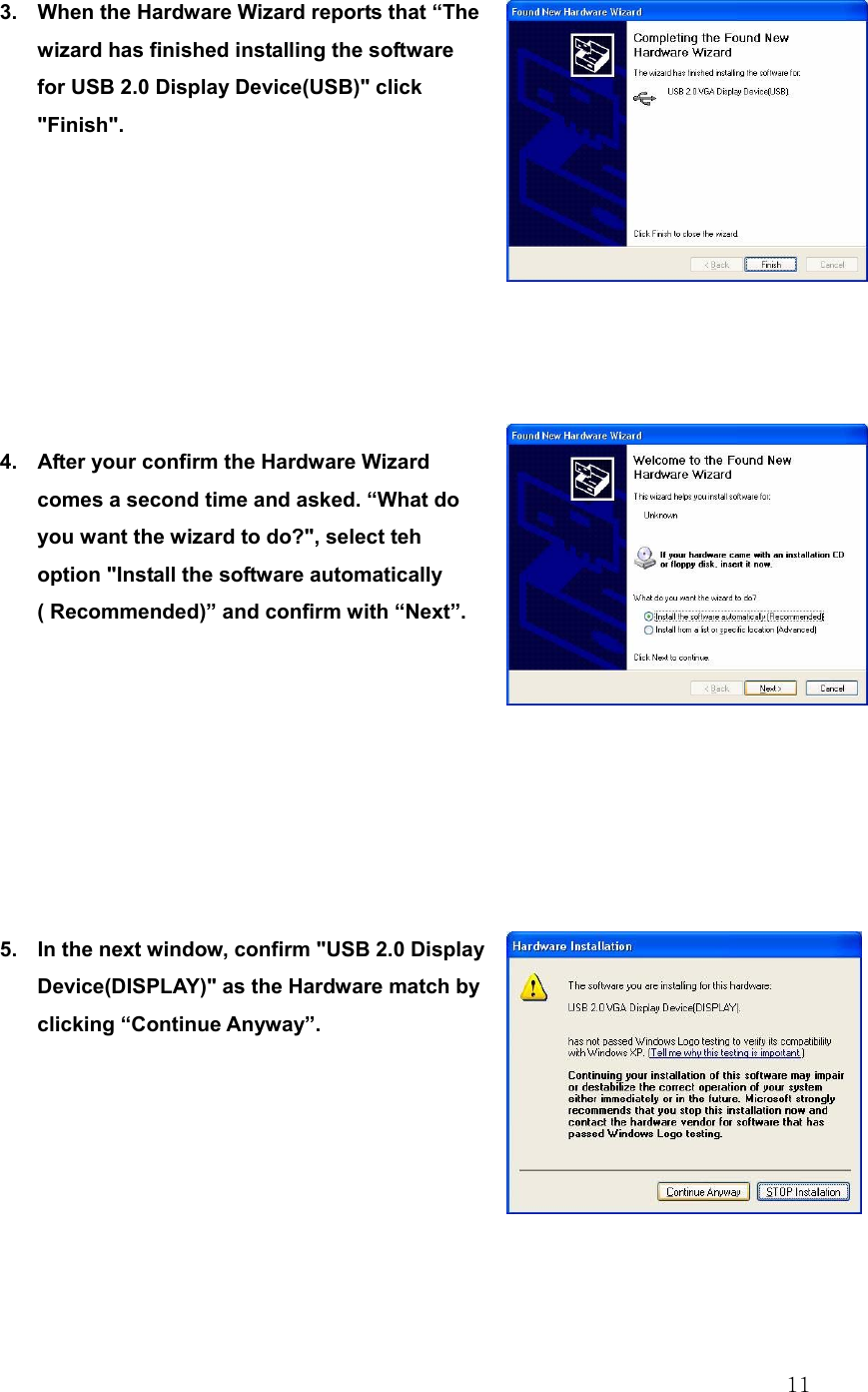  11 3.  When the Hardware Wizard reports that “The wizard has finished installing the software for USB 2.0 Display Device(USB)&quot; click &quot;Finish&quot;.         4.  After your confirm the Hardware Wizard comes a second time and asked. “What do you want the wizard to do?&quot;, select teh option &quot;Install the software automatically ( Recommended)” and confirm with “Next”.         5.  In the next window, confirm &quot;USB 2.0 Display Device(DISPLAY)&quot; as the Hardware match by clicking “Continue Anyway”.        