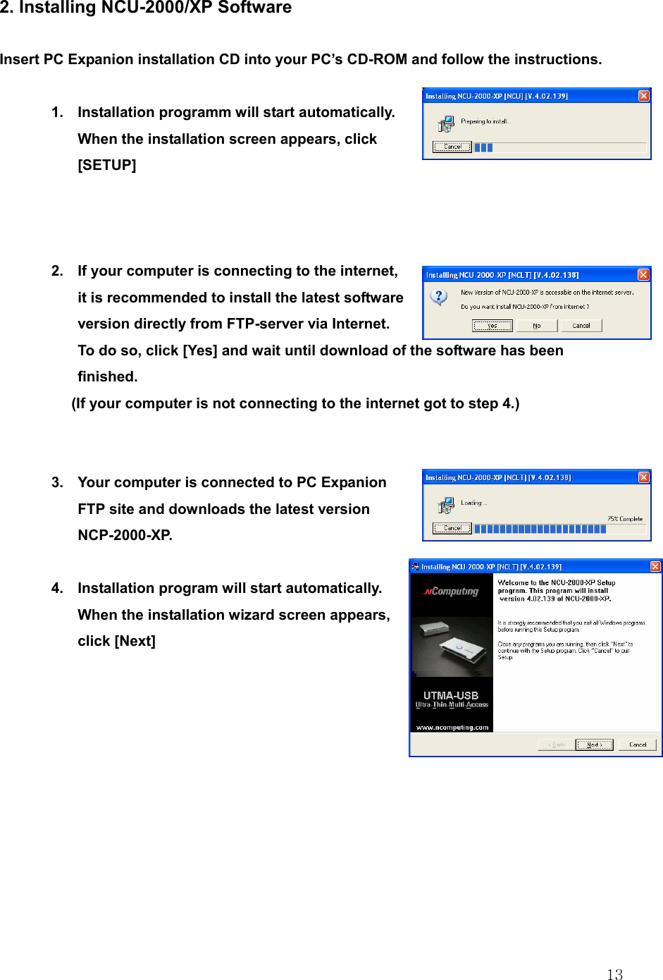  13 2. Installing NCU-2000/XP Software  Insert PC Expanion installation CD into your PC’s CD-ROM and follow the instructions.  1.  Installation programm will start automatically. When the installation screen appears, click [SETUP]    2.  If your computer is connecting to the internet, it is recommended to install the latest software version directly from FTP-server via Internet. To do so, click [Yes] and wait until download of the software has been finished.   (If your computer is not connecting to the internet got to step 4.)   3.  Your computer is connected to PC Expanion FTP site and downloads the latest version NCP-2000-XP.  4.  Installation program will start automatically. When the installation wizard screen appears, click [Next]           