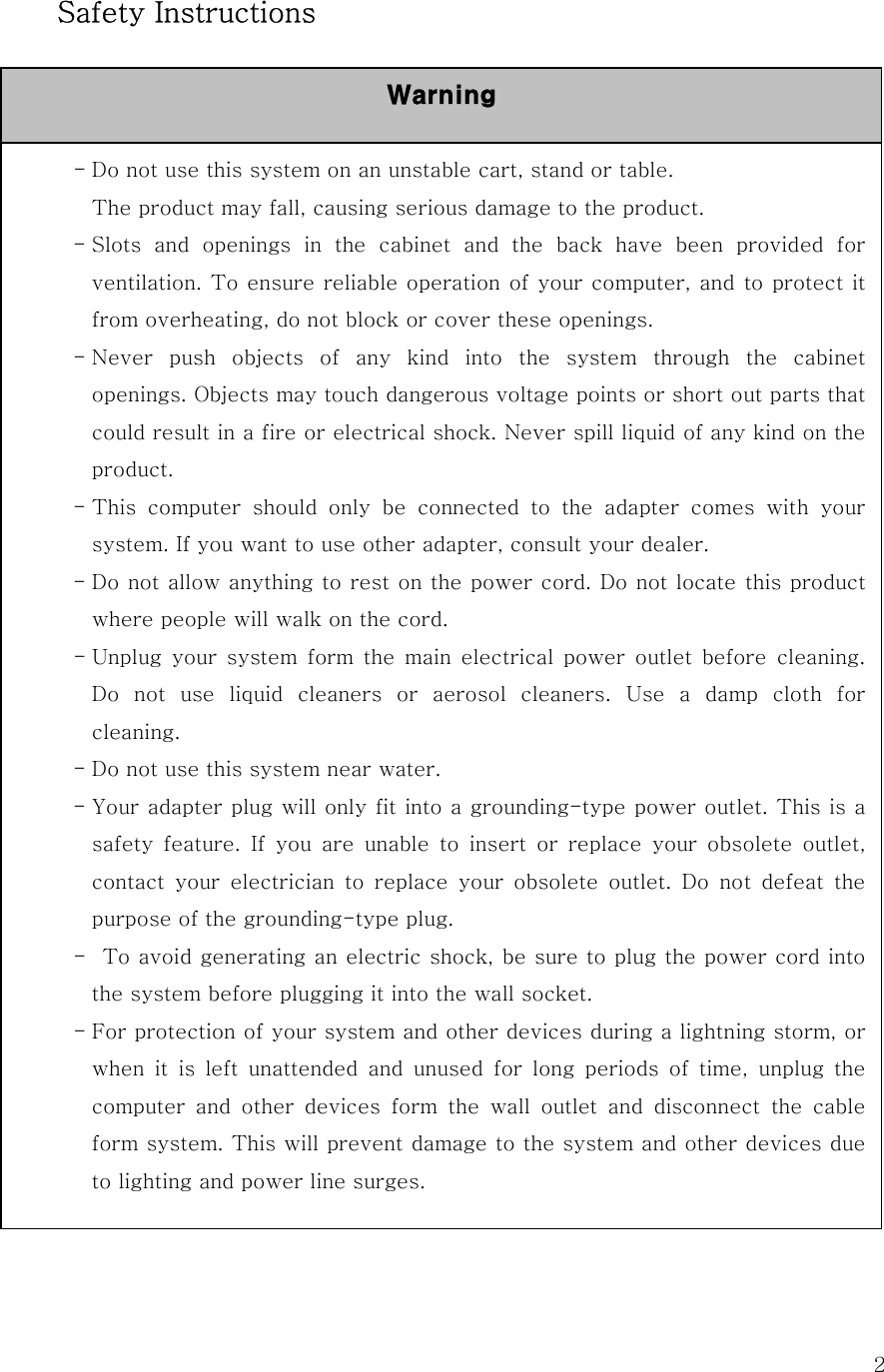  2 Safety Instructions                  - Do not use this system on an unstable cart, stand or table. The product may fall, causing serious damage to the product. - Slots  and  openings  in  the  cabinet  and  the  back  have  been  provided  for ventilation. To ensure reliable operation of your computer, and to protect it from overheating, do not block or cover these openings.   - Never push objects of any kind into the system through the cabinet openings. Objects may touch dangerous voltage points or short out parts that could result in a fire or electrical shock. Never spill liquid of any kind on the product. - This  computer  should  only  be  connected  to  the  adapter  comes  with  your system. If you want to use other adapter, consult your dealer. - Do not allow anything to rest on the power cord. Do not locate this product where people will walk on the cord. - Unplug your system form the main electrical power outlet before cleaning. Do  not  use  liquid  cleaners  or  aerosol  cleaners.  Use  a  damp  cloth  for cleaning. - Do not use this system near water. - Your adapter plug will only fit into a grounding-type power outlet. This is a safety feature. If you are unable to insert or replace your obsolete  outlet, contact  your  electrician  to  replace  your  obsolete  outlet.  Do  not  defeat  the purpose of the grounding-type plug. -   To avoid generating an electric shock, be sure to plug the power cord into the system before plugging it into the wall socket. - For protection of your system and other devices during a lightning storm, or when  it  is  left  unattended  and  unused  for  long  periods  of  time, unplug the computer  and  other  devices  form  the  wall  outlet  and  disconnect  the  cable form system. This will prevent damage to the system and other devices due to lighting and power line surges. Warning 