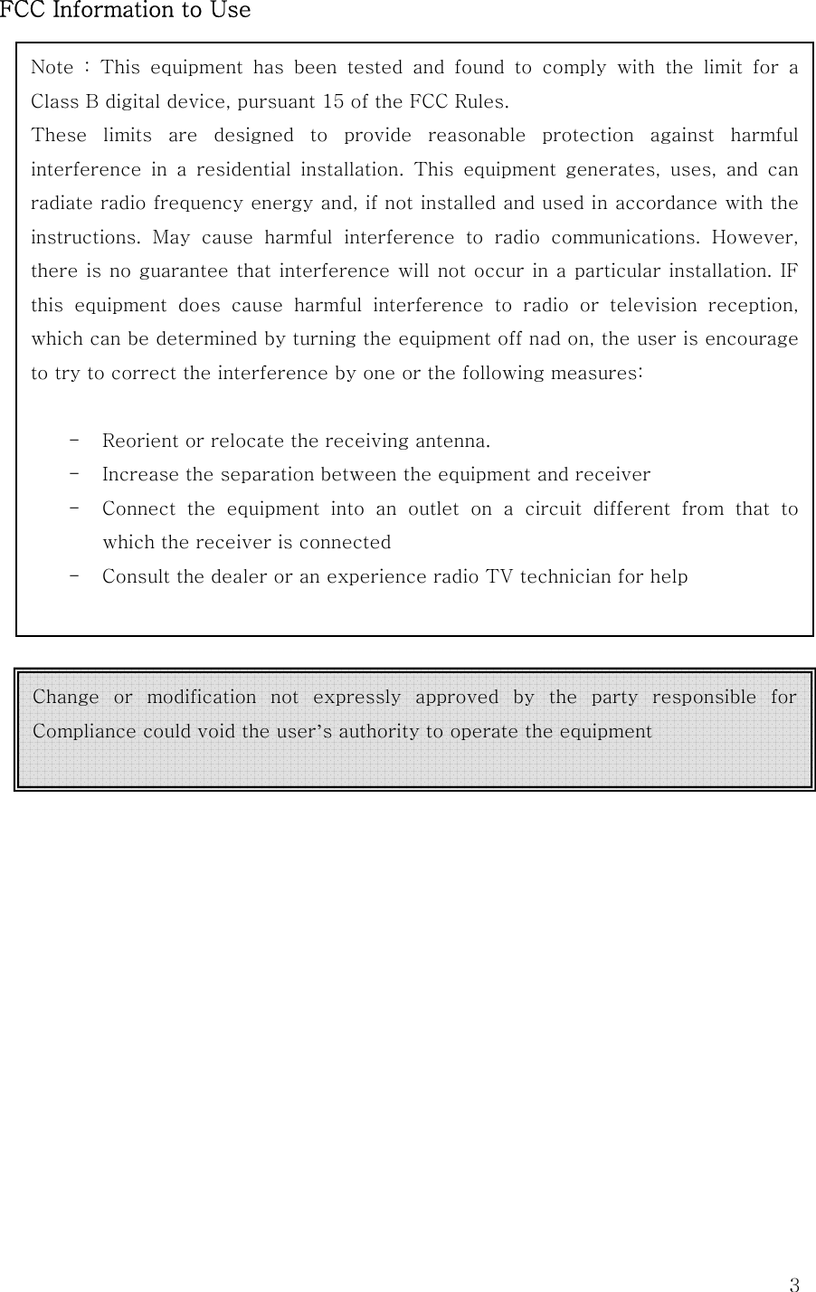  3FCC Information to UseNote  :  This  equipment  has  been  tested  and  found  to  comply  with  the  limit  for  a Class B digital device, pursuant 15 of the FCC Rules. These  limits  are  designed  to  provide  reasonable  protection  against  harmful interference  in  a  residential  installation.  This  equipment  generates,  uses,  and  can radiate radio frequency energy and, if not installed and used in accordance with the instructions.  May  cause  harmful  interference  to  radio  communications.  However, there is no guarantee that interference will not occur in a particular installation. IF this equipment does cause harmful interference to radio or television  reception, which can be determined by turning the equipment off nad on, the user is encourage to try to correct the interference by one or the following measures:  - Reorient or relocate the receiving antenna. - Increase the separation between the equipment and receiver - Connect the equipment into an outlet on a circuit different from  that  to which the receiver is connected - Consult the dealer or an experience radio TV technician for help  Change  or  modification  not  expressly  approved  by  the  party  responsible  for Compliance could void the user’s authority to operate the equipment  