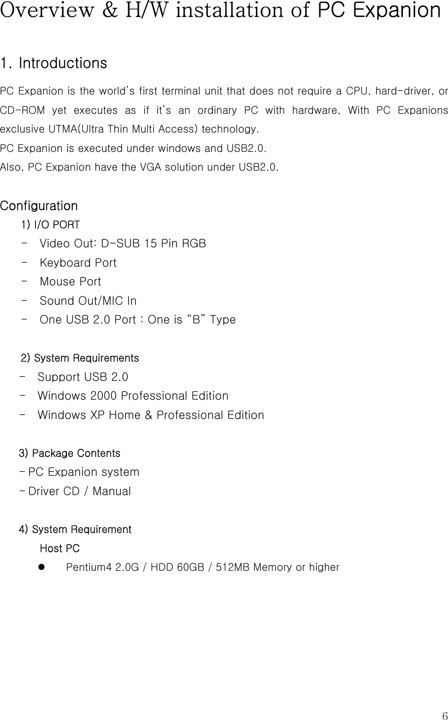 6Overview &amp; H/W installation of PC Expanion   1. Introductions   PC Expanion is the world’s first terminal unit that does not require a CPU, hard-driver, or CD-ROM yet executes as if it’s an ordinary PC with hardware, With  PC  Expanions exclusive UTMA(Ultra Thin Multi Access) technology. PC Expanion is executed under windows and USB2.0. Also, PC Expanion have the VGA solution under USB2.0.  Configuration 1) I/O PORT - Video Out: D-SUB 15 Pin RGB   - Keyboard Port - Mouse Port - Sound Out/MIC In - One USB 2.0 Port : One is “B” Type    2) System Requirements - Support USB 2.0   - Windows 2000 Professional Edition - Windows XP Home &amp; Professional Edition  3) Package Contents - PC Expanion system - Driver CD / Manual    4) System Requirement Host PC z Pentium4 2.0G / HDD 60GB / 512MB Memory or higher 