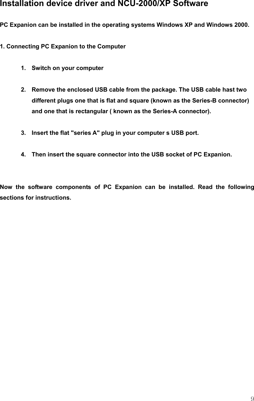  9 Installation device driver and NCU-2000/XP Software  PC Expanion can be installed in the operating systems Windows XP and Windows 2000.  1. Connecting PC Expanion to the Computer  1.  Switch on your computer    2.  Remove the enclosed USB cable from the package. The USB cable hast two different plugs one that is flat and square (known as the Series-B connector) and one that is rectangular ( known as the Series-A connector).    3.  Insert the flat &quot;series A&quot; plug in your computer s USB port.  4.  Then insert the square connector into the USB socket of PC Expanion.   Now the software components of PC Expanion can be installed. Read the following sections for instructions. 