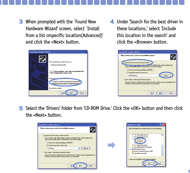 7When prompted with the `Found NewHardware Wizard&apos; screen, select `Installfrom a list orspecific location(Advanced)&apos; and click the &lt;Next&gt; button.3Under ‘Search for the best driver inthese locations,&apos; select ‘Includethis location in the search’ andclick the &lt;Browse&gt; button.4󳃨Select the ‘Drivers’ folder from ‘CD-ROM Drive.&apos; Click the &lt;OK&gt; button and then clickthe &lt;Next&gt; button.5