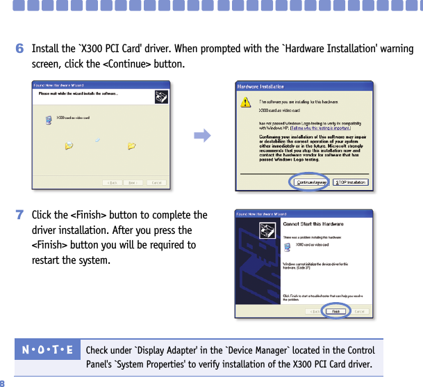 Install the `X300 PCI Card&apos; driver. When prompted with the `Hardware Installation&apos; warningscreen, click the &lt;Continue&gt; button.6Click the &lt;Finish&gt; button to complete thedriver installation. After you press the&lt;Finish&gt; button you will be required torestart the system.7Check under `Display Adapter&apos; in the `Device Manager` located in the ControlPanel&apos;s `System Properties&apos; to verify installation of the X300 PCI Card driver.N󳀏O󳀏T󳀏E󳃨8