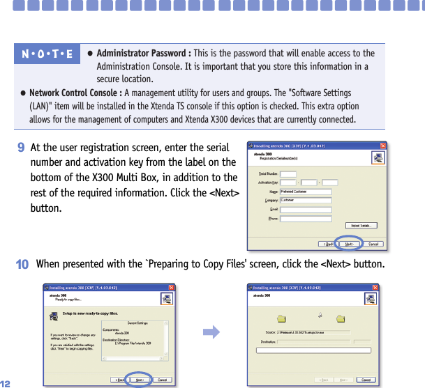 12At the user registration screen, enter the serialnumber and activation key from the label on thebottom of the X300 Multi Box, in addition to therest of the required information. Click the &lt;Next&gt;button.9●Administrator Password : This is the password that will enable access to theAdministration Console. It is important that you store this information in asecure location.●Network Control Console : A management utility for users and groups. The &quot;Software Settings (LAN)&quot; item will be installed in the Xtenda TS console if this option is checked. This extra option allows for the management of computers and Xtenda X300 devices that are currently connected.N󳀏O󳀏T󳀏E󳃨When presented with the `Preparing to Copy Files&apos; screen, click the &lt;Next&gt; button.10