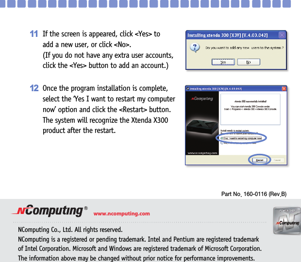 13NComputing Co., Ltd. All rights reserved.NComputing is a registered or pending trademark. Intel and Pentium are registered trademark of Intel Corporation. Microsoft and Windows are registered trademark of Microsoft Corporation.The information above may be changed without prior notice for performance improvements.www.ncomputing.comPart No. 160-0116 (Rev.B)If the screen is appeared, click &lt;Yes&gt; to add a new user, or click &lt;No&gt;. (If you do not have any extra user accounts, click the &lt;Yes&gt; button to add an account.)11Once the program installation is complete, select the ‘Yes I want to restart my computer now’ option and click the &lt;Restart&gt; button. The system will recognize the Xtenda X300product after the restart.12