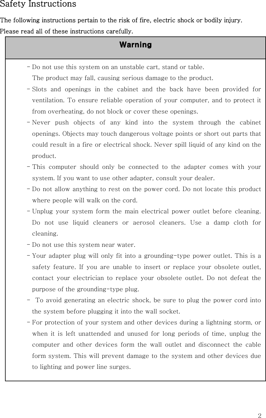  2Safety Instructions The following instructions pertain to the risk of fire, electric shock or bodily injury. Please read all of these instructions carefully.                 - Do not use this system on an unstable cart, stand or table. The product may fall, causing serious damage to the product. - Slots  and  openings  in  the  cabinet  and  the  back  have  been  provided  for ventilation. To ensure reliable operation of your computer, and to protect it from overheating, do not block or cover these openings.   - Never push objects of any kind into the system through the cabinet openings. Objects may touch dangerous voltage points or short out parts that could result in a fire or electrical shock. Never spill liquid of any kind on the product. - This  computer  should  only  be  connected  to  the  adapter  comes  with  your system. If you want to use other adapter, consult your dealer. - Do not allow anything to rest on the power cord. Do not locate this product where people will walk on the cord. - Unplug your system form the main electrical power outlet before cleaning. Do  not  use  liquid  cleaners  or  aerosol  cleaners.  Use  a  damp  cloth  for cleaning. - Do not use this system near water. - Your adapter plug will only fit into a grounding-type power outlet. This is a safety feature. If you are unable to insert or replace your obsolete  outlet, contact  your  electrician  to  replace  your  obsolete  outlet.  Do  not  defeat  the purpose of the grounding-type plug. -   To avoid generating an electric shock, be sure to plug the power cord into the system before plugging it into the wall socket. - For protection of your system and other devices during a lightning storm, or when  it  is  left  unattended  and  unused  for  long  periods  of  time, unplug the computer  and  other  devices  form  the  wall  outlet  and  disconnect  the  cable form system. This will prevent damage to the system and other devices due to lighting and power line surges. Warning 