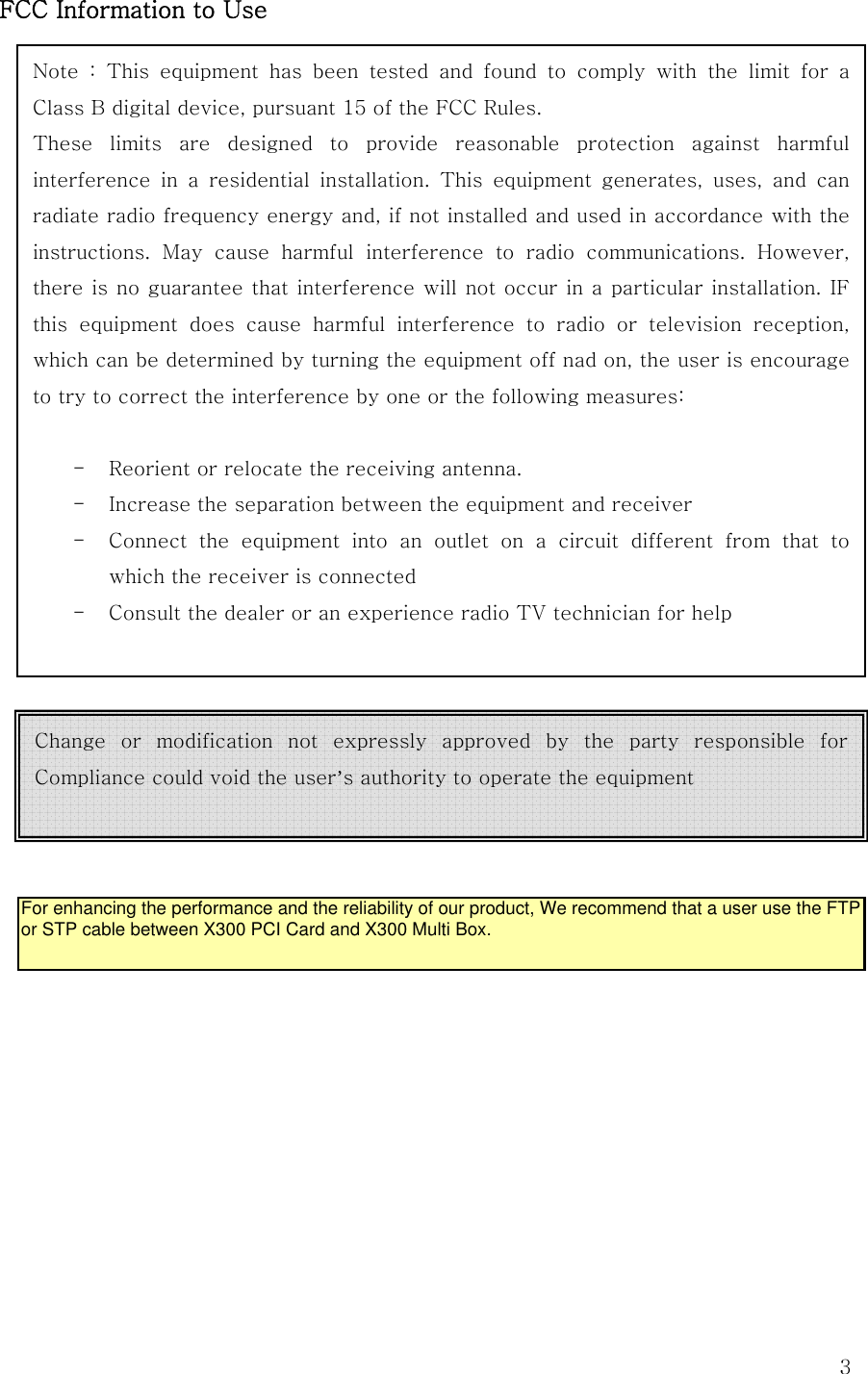  3FCC Information to UseNote  :  This  equipment  has  been  tested  and  found  to  comply  with  the  limit  for  a Class B digital device, pursuant 15 of the FCC Rules. These  limits  are  designed  to  provide  reasonable  protection  against  harmful interference  in  a  residential  installation.  This  equipment  generates,  uses,  and  can radiate radio frequency energy and, if not installed and used in accordance with the instructions.  May  cause  harmful  interference  to  radio  communications.  However, there is no guarantee that interference will not occur in a particular installation. IF this equipment does cause harmful interference to radio or television  reception, which can be determined by turning the equipment off nad on, the user is encourage to try to correct the interference by one or the following measures:  - Reorient or relocate the receiving antenna. - Increase the separation between the equipment and receiver - Connect  the  equipment  into  an  outlet  on  a  circuit  different  from  that  to which the receiver is connected - Consult the dealer or an experience radio TV technician for help  Change  or  modification  not  expressly  approved  by  the  party  responsible  for Compliance could void the user’s authority to operate the equipment  For enhancing the performance and the reliability of our product, We recommend that a user use the FTP or STP cable between X300 PCI Card and X300 Multi Box.