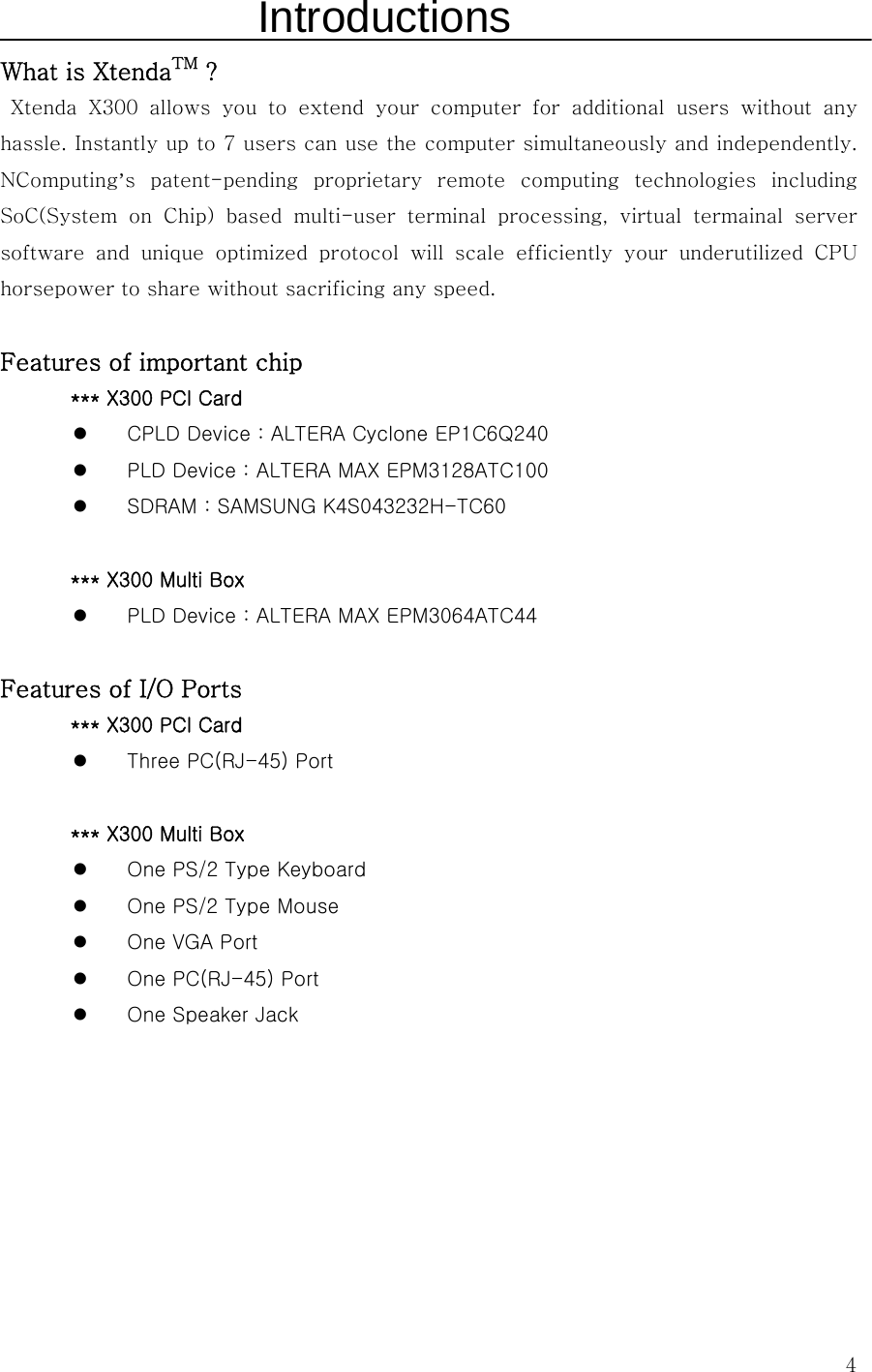  4Introductions What is XtendaTM ?  Xtenda X300 allows you to extend your computer for additional users  without  any hassle. Instantly up to 7 users can use the computer simultaneously and independently.   NComputing’s  patent-pending  proprietary  remote  computing  technologies  including SoC(System  on  Chip)  based  multi-user  terminal  processing,  virtual  termainal  server software  and  unique  optimized  protocol  will  scale  efficiently  your  underutilized  CPU horsepower to share without sacrificing any speed.  Features of important chip   *** X300 PCI Card z CPLD Device : ALTERA Cyclone EP1C6Q240 z PLD Device : ALTERA MAX EPM3128ATC100 z SDRAM : SAMSUNG K4S043232H-TC60  *** X300 Multi Box z PLD Device : ALTERA MAX EPM3064ATC44  Features of I/O Ports *** X300 PCI Card z Three PC(RJ-45) Port  *** X300 Multi Box z One PS/2 Type Keyboard z One PS/2 Type Mouse z One VGA Port z One PC(RJ-45) Port z One Speaker Jack    