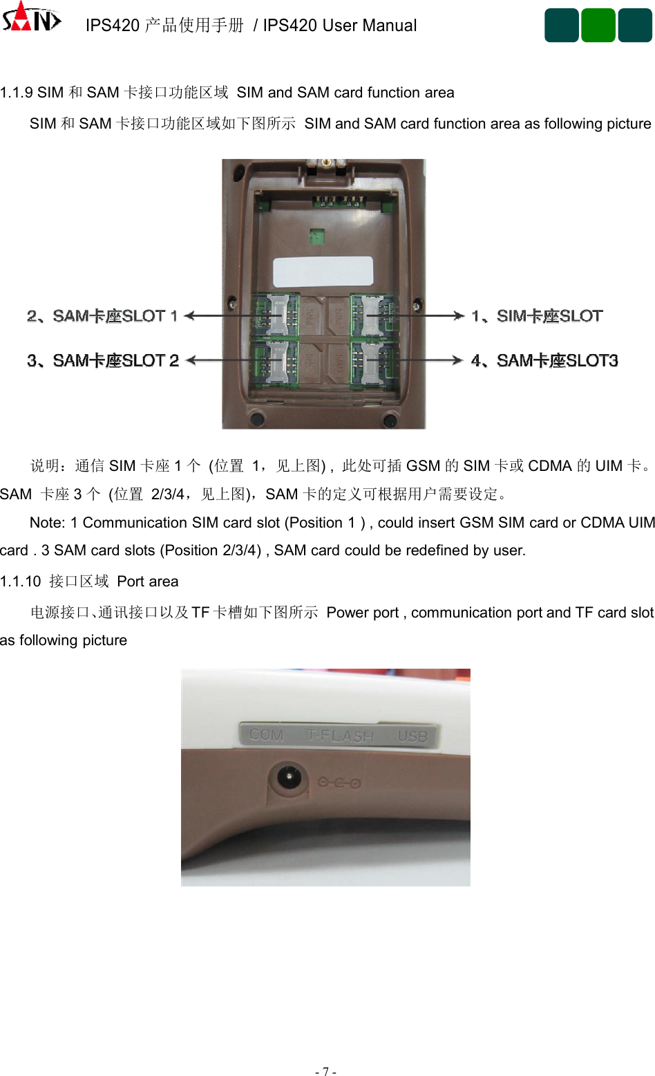 IPS420产品使用手册/ IPS420 User Manual-7-1.1.9 SIM 和SAM 卡接口功能区域 SIM and SAM card function areaSIM 和SAM 卡接口功能区域如下图所示 SIM and SAM card function area as following picture说明：通信 SIM 卡座 1个(位置 1，见上图) , 此处可插 GSM 的SIM 卡或 CDMA 的UIM 卡。SAM 卡座 3个(位置 2/3/4，见上图)，SAM 卡的定义可根据用户需要设定。Note: 1 Communication SIM card slot (Position 1 ) , could insert GSM SIM card or CDMA UIMcard . 3 SAM card slots (Position 2/3/4) , SAM card could be redefined by user.1.1.10 接口区域 Port area电源接口、通讯接口以及 TF 卡槽如下图所示 Power port , communication port and TF card slotas following picture