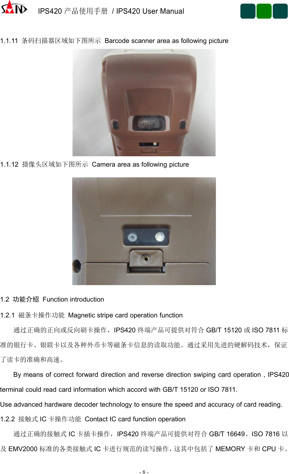 IPS420产品使用手册/ IPS420 User Manual-8-1.1.11 条码扫描器区域如下图所示 Barcode scanner area as following picture1.1.12 摄像头区域如下图所示 Camera area as following picture1.2 功能介绍 Function introduction1.2.1 磁条卡操作功能 Magnetic stripe card operation function通过正确的正向或反向刷卡操作，IPS420 终端产品可提供对符合 GB/T 15120 或ISO 7811 标准的银行卡、银联卡以及各种外币卡等磁条卡信息的读取功能。通过采用先进的硬解码技术，保证了读卡的准确和高速。By means of correct forward direction and reverse direction swiping card operation , IPS420terminal could read card information which accord with GB/T 15120 or ISO 7811.Use advanced hardware decoder technology to ensure the speed and accuracy of card reading.1.2.2 接触式 IC 卡操作功能 Contact IC card function operation通过正确的接触式 IC 卡插卡操作，IPS420 终端产品可提供对符合 GB/T 16649、ISO 7816 以及EMV2000 标准的各类接触式 IC 卡进行规范的读写操作，这其中包括了 MEMORY 卡和 CPU 卡。