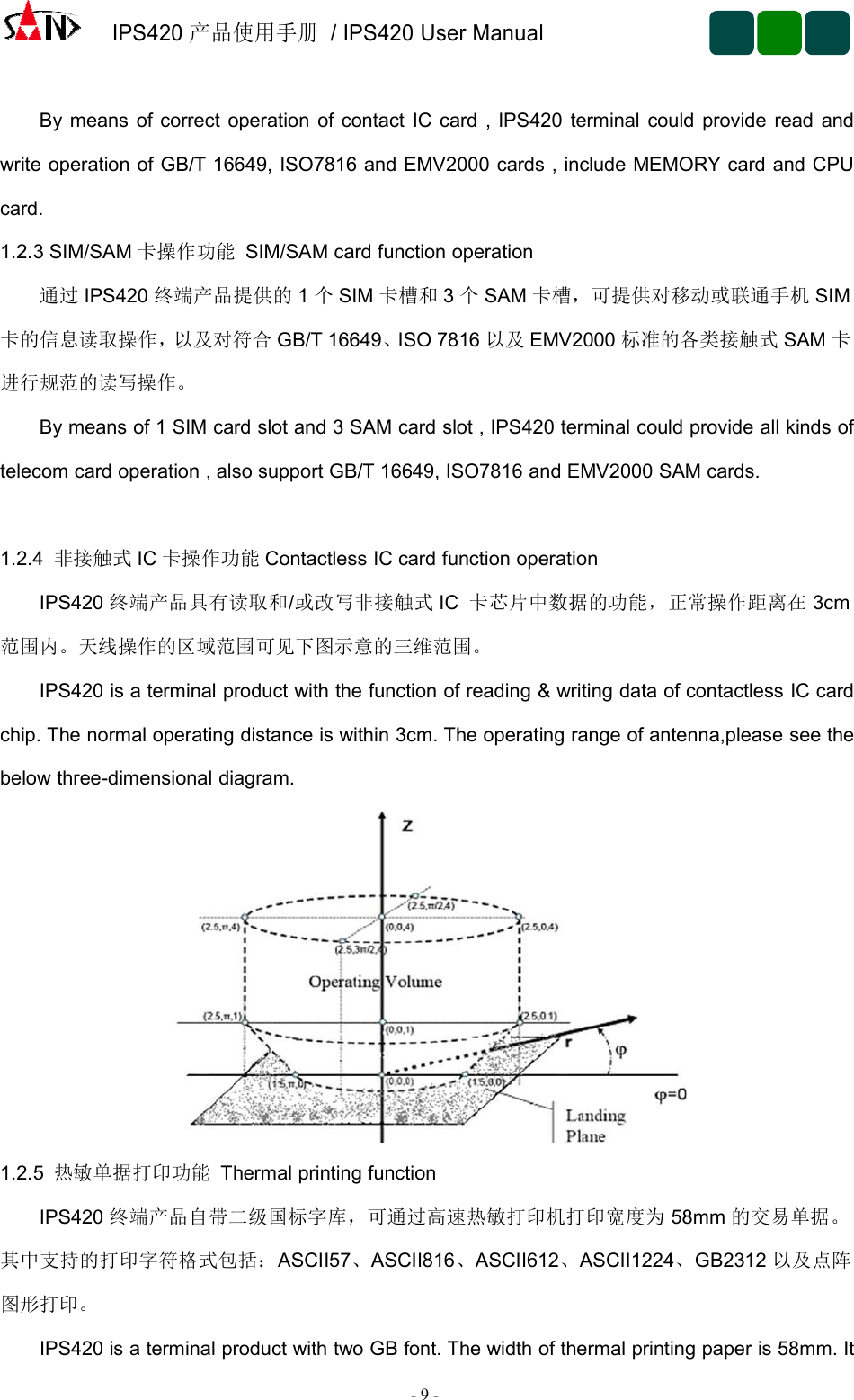 IPS420产品使用手册/ IPS420 User Manual-9-By means of correct operation of contact IC card , IPS420 terminal could provide read andwrite operation of GB/T 16649, ISO7816 and EMV2000 cards , include MEMORY card and CPUcard.1.2.3 SIM/SAM 卡操作功能 SIM/SAM card function operation通过 IPS420 终端产品提供的 1个SIM 卡槽和 3个SAM 卡槽，可提供对移动或联通手机 SIM卡的信息读取操作，以及对符合 GB/T 16649、ISO 7816 以及 EMV2000 标准的各类接触式 SAM 卡进行规范的读写操作。By means of 1 SIM card slot and 3 SAM card slot , IPS420 terminal could provide all kinds oftelecom card operation , also support GB/T 16649, ISO7816 and EMV2000 SAM cards.1.2.4 非接触式 IC 卡操作功能 Contactless IC card function operationIPS420 终端产品具有读取和/或改写非接触式 IC 卡芯片中数据的功能，正常操作距离在 3cm范围内。天线操作的区域范围可见下图示意的三维范围。IPS420 is a terminal product with the function of reading &amp; writing data of contactless IC cardchip. The normal operating distance is within 3cm. The operating range of antenna,please see thebelow three-dimensional diagram.1.2.5 热敏单据打印功能 Thermal printing functionIPS420 终端产品自带二级国标字库，可通过高速热敏打印机打印宽度为 58mm 的交易单据。其中支持的打印字符格式包括：ASCII57、ASCII816、ASCII612、ASCII1224、GB2312 以及点阵图形打印。IPS420 is a terminal product with two GB font. The width of thermal printing paper is 58mm. It