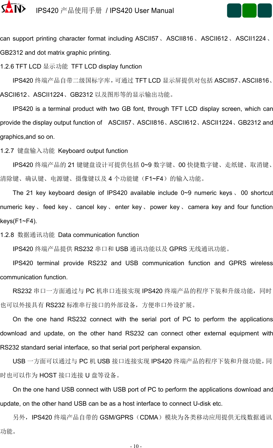 IPS420产品使用手册/ IPS420 User Manual-10 -can support printing character format including ASCII57 、ASCII816 、ASCII612 、ASCII1224 、GB2312 and dot matrix graphic printing.1.2.6 TFT LCD 显示功能 TFT LCD display functionIPS420 终端产品自带二级国标字库，可通过 TFT LCD 显示屏提供对包括 ASCII57、ASCII816、ASCII612、ASCII1224、GB2312 以及图形等的显示输出功能。IPS420 is a terminal product with two GB font, through TFT LCD display screen, which canprovide the display output function of ASCII57、ASCII816、ASCII612、ASCII1224、GB2312 andgraphics,and so on.1.2.7 键盘输入功能 Keyboard output functionIPS420 终端产品的 21 键键盘设计可提供包括 0~9 数字键、00 快捷数字键、走纸键、取消键、清除键、确认键、电源键、摄像键以及 4个功能键（F1~F4）的输入功能。The 21 key keyboard design of IPS420 available include 0~9 numeric keys 、00 shortcutnumeric key 、feed key 、cancel key 、enter key 、power key 、camera key and four functionkeys(F1~F4).1.2.8 数据通讯功能 Data communication functionIPS420 终端产品提供 RS232 串口和 USB 通讯功能以及 GPRS 无线通讯功能。IPS420 terminal provide RS232 and USB communication function and GPRS wirelesscommunication function.RS232 串口一方面通过与 PC 机串口连接实现 IPS420 终端产品的程序下装和升级功能，同时也可以外接具有 RS232 标准串行接口的外部设备，方便串口外设扩展。On the one hand RS232 connect with the serial port of PC to perform the applicationsdownload and update, on the other hand RS232 can connect other external equipment withRS232 standard serial interface, so that serial port peripheral expansion.USB 一方面可以通过与 PC 机USB 接口连接实现 IPS420 终端产品的程序下装和升级功能，同时也可以作为 HOST 接口连接 U盘等设备。On the one hand USB connect with USB port of PC to perform the applications download andupdate, on the other hand USB can be as a host interface to connect U-disk etc.另外，IPS420 终端产品自带的 GSM/GPRS（CDMA）模块为各类移动应用提供无线数据通讯功能。