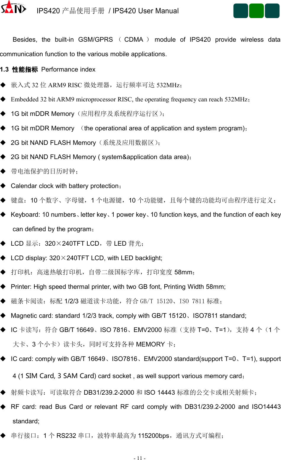 IPS420产品使用手册/ IPS420 User Manual-11 -Besides, the built-in GSM/GPRS （CDMA ）module of IPS420 provide wireless datacommunication function to the various mobile applications.1.3 性能指标性能指标性能指标性能指标 Performance index嵌入式 32 位ARM9 RISC 微处理器，运行频率可达 532MHz；Embedded 32 bit ARM9 microprocessor RISC, the operating frequency can reach 532MHz；1G bit mDDR Memory（应用程序及系统程序运行区）；1G bit mDDR Memory （the operational area of application and system program)；2G bit NAND FLASH Memory（系统及应用数据区）；2G bit NAND FLASH Memory ( system&amp;application data area)；带电池保护的日历时钟；Calendar clock with battery protection；键盘：10 个数字、字母键，1个电源键，10 个功能键，且每个键的功能均可由程序进行定义；Keyboard: 10 numbers、letter key、1 power key、10 function keys, and the function of each keycan defined by the program；LCD 显示：320×240TFT LCD，带 LED 背光；LCD display: 320×240TFT LCD, with LED backlight;打印机：高速热敏打印机，自带二级国标字库，打印宽度 58mm；Printer: High speed thermal printer, with two GB font, Printing Width 58mm;磁条卡阅读：标配 1/2/3 磁道读卡功能，符合 GB/T 15120、ISO 7811 标准；Magnetic card: standard 1/2/3 track, comply with GB/T 15120、ISO7811 standard;IC 卡读写：符合 GB/T 16649、ISO 7816、EMV2000 标准（支持 T=0、T=1），支持 4个（1个大卡、3个小卡）读卡头，同时可支持各种 MEMORY 卡；IC card: comply with GB/T 16649、ISO7816、EMV2000 standard(support T=0、T=1), support4 (1 SIM Card, 3 SAM Card) card socket , as well support various memory card；射频卡读写：可读取符合 DB31/239.2-2000 和ISO 14443 标准的公交卡或相关射频卡；RF card: read Bus Card or relevant RF card comply with DB31/239.2-2000 and ISO14443standard;串行接口：1个RS232 串口，波特率最高为 115200bps，通讯方式可编程；