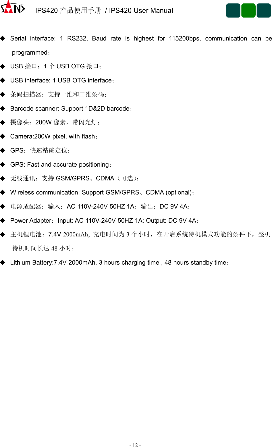 IPS420产品使用手册/ IPS420 User Manual-12 -Serial interface: 1 RS232, Baud rate is highest for 115200bps, communication can beprogrammed；USB 接口：1个USB OTG 接口；USB interface: 1 USB OTG interface；条码扫描器：支持一维和二维条码；Barcode scanner: Support 1D&amp;2D barcode；摄像头：200W 像素，带闪光灯；Camera:200W pixel, with flash；GPS：快速精确定位；GPS: Fast and accurate positioning；无线通讯：支持 GSM/GPRS、CDMA（可选）；Wireless communication: Support GSM/GPRS、CDMA (optional)；电源适配器：输入：AC 110V-240V 50HZ 1A；输出：DC 9V 4A；Power Adapter：Input: AC 110V-240V 50HZ 1A; Output: DC 9V 4A；主机锂电池：7.4V 2000mAh, 充电时间为 3个小时，在开启系统待机模式功能的条件下，整机待机时间长达 48 小时；Lithium Battery:7.4V 2000mAh, 3 hours charging time , 48 hours standby time；